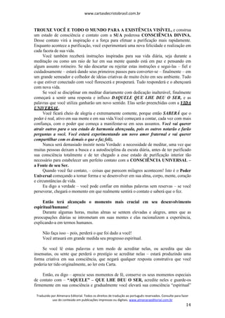 www.cartasdecristobrasil.com.br
Traduzido por Almenara Editorial. Todos os direitos de tradução ao português reservados. Consulte para fazer
uso do conteúdo em publicações impressas ou digitais. www.almenaraeditorial.com.br
14
TROUXE VOCÊ E TODO O MUNDO PARA A EXISTÊNCIA VISÍVEL, e construa
um estado de consciência e contato com a SUA poderosa CONSCIÊNCIA DIVINA.
Desse contato virá a inspiração e a força para efetuar a purificação mais rapidamente.
Enquanto acontece a purificação, você experimentará uma nova felicidade e realização em
cada faceta de sua vida.
Você também receberá instruções inspiradas para sua vida diária, seja durante a
meditação ou como um raio de luz em sua mente quando está em paz e pensando em
algum assunto rotineiro. Se não descartar ou rejeitar estas instruções e segui-las – fiel e
cuidadosamente – estará dando seus primeiros passos para converter-se – finalmente – em
um grande semeador e colhedor de ideias criativas de muito êxito em seu ambiente. Tudo
o que estiver conectado com você florescerá e prosperará. Tudo responderá e o abençoará
com nova vida.
Se você se disciplinar em meditar diariamente com dedicação inalterável, finalmente
começará a sentir uma resposta e influxo DAQUELE QUE LHE DEU O SER, e as
palavras que você utiliza ganharão um novo sentido. Elas serão preenchidas com a VIDA
UNIVERSAL.
Você ficará cheio de alegria e extremamente contente, porque então SABERÁ que o
poder é real, ativo em sua mente e em sua vida.Você começará a contar, cada vez com mais
confiança, com o poder que começa a manifestar-se em seus assuntos. Você vai querer
atrair outros para o seu estado de harmonia abençoada, pois os outros notarão e farão
perguntas a você. Você estará experimentando um novo amor fraternal e vai querer
compartilhar com os demais o que o faz feliz.
Nunca será demasiado insistir nesta Verdade: a necessidade de meditar, uma vez que
muitas pessoas deixam a busca e a autodisciplina da escuta diária, antes de ter purificado
sua consciência totalmente e de ter chegado a esse estado de purificação interior tão
necessário para estabelecer um perfeito contato com a CONSCIÊNCIA UNIVERSAL –
a Fonte de seu Ser.
Quando você faz contato, – coisas que parecem milagres acontecem! Isto é o Poder
Universal começando a tomar forma e se desenvolver em sua alma, corpo, mente, coração
e circunstâncias de vida.
Eu digo a verdade – você pode confiar em minhas palavras sem reservas – se você
perseverar, chegará o momento em que realmente sentirá o contato e saberá que o fez.
Então terá alcançado o momento mais crucial em seu desenvolvimento
espiritual/humano!
Durante algumas horas, muitas almas se sentem elevadas e alegres, antes que as
preocupações diárias se intrometam em suas mentes e elas racionalizem a experiência,
explicando-a em termos humanos.
Não faça isso – pois, perderá o que foi dado a você!
Você atrasará em grande medida seu progresso espiritual.
Se você lê estas palavras e tem medo de acreditar nelas, ou acredita que são
insensatas, ou sente que perderá o prestígio se acreditar nelas – estará produzindo uma
forma criativa em sua consciência, que negará qualquer resposta construtiva que você
poderia ter tido originalmente, ao ler esta Carta.
Então, eu digo – aprecie seus momentos de fé, conserve os seus momentos especiais
de contato com – “AQUELE” – QUE LHE DEU O SER, acredite neles e guarde-os
firmemente em sua consciência e gradualmente você elevará sua consciência “espiritual”
 