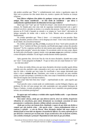 www.cartasdecristobrasil.com.br
Traduzido por Almenara Editorial. Todos os direitos de tradução ao português reservados. Consulte para fazer
uso do conteúdo em publicações impressas ou digitais. www.almenaraeditorial.com.br
19
não podem acreditar que “Deus” é verdadeiramente real, eterno e igualmente capaz de
falar com as pessoas nos dias atuais desta era, mostra o quanto são ilusórias as crenças
religiosas.
Seus líderes religiosos têm pânico de qualquer crença que não combine com as
antigas. Eles nunca consideram – ou têm medo de considerar – que talvez o
conhecimento espiritual dentro da dimensão terrena seja evolutivo!
Quero que você “veja” que um “tecido de crenças”, uma mescla de racionalizações e
crenças, foi forjada para criar uma rede de segurança mental/emocional com a qual é
possível envolver e prender as mentes e os corações das pessoas. Tudo o que se ensina às
pessoas na fé Cristã é baseado na emoção e se origina no “ouvir dizer”, derivações de
antigas narrações de minha vida e morte na Terra. Mesmo assim, acredita-se nelas
fanaticamente.
Os cristãos aprendem que: “Deus é Amor – e é consciente de seus pecados. Deus
castiga, disciplina, premia os bons e envia desgraça aos maus”. Esta é uma exata descrição
da atividade e da consciência humana!
Os cristãos aprendem que Eu, o Cristo, na pessoa de Jesus “morri pelos pecados do
mundo”. Fui o “cordeiro de Deus sem mancha, sacrificado para pagar o preço dos pecados
humanos!” Eu fiz o supremo sacrifício de mim mesmo para cumprir esta estranha façanha
de “pagar pelos pecados” através dos tempos. Eu novamente entrei em meu corpo, depois
da morte pela crucificação e apareci muitas vezes em meu corpo para confortar e ensinar
a meus discípulos enlutados. Eu até ingeri comida durante minhas aparições.
Após quarenta dias, elevei-me fora da vista de meus discípulos, alçando meu corpo
aos “céus”. Como perguntei na Carta 3 – O que eu faria com um corpo humano no “céu”
– na vida mais além?
Eu disse em minha última ceia que meus discípulos deveriam recordar aquela última
refeição com eles, partindo o pão e passando-o um a um e que deveriam beber da mesma
taça de vinho e recordar que meu corpo foi crucificado e meu sangue derramado para
trazer a eles a verdade do ser. Entretanto, este evento se converteu em uma estranha
crença, na qual com pompa e cerimônia no altar, meu corpo é transferido às hóstias que os
fiéis devem engolir com a devida reverência.
Meu corpo! Que bem faria meu “corpo” – espiritualizado ou não – para aqueles que
comungam?
Você percebe como a mente pode ser condicionada a aceitar bobagens ilógicas, que
perduram há dois mil anos porque tem sido sustentadas por uma grande hierarquia de
Papas e Cardeais, vivendo em palácios, imensamente ricos e mantidos com grande pompa
terrena, em cerimônias prestigiosas?
Eu quero que você conheça a verdade sobre aquela fatídica noite – a que chamam
de minha Última Ceia.
Para maior clareza, ainda que seja doloroso fazê-lo, desci em minhas frequências
vibratórias de consciência, para entrar diretamente na recordação consciente de meus
pensamentos e sentimentos, durante a última refeição com meus discípulos.
Ainda que eu fosse um homem forte, iluminado e seguro de que tinha um destino a
cumprir que não poderia evitar – não queria evitar – estava profundamente triste ao
começar a refeição – a ceia da Páscoa. Meus discípulos tinham sido meus amigos e
tinham ficado ao meu lado em algumas circunstâncias difíceis. Eu estava sofrendo por ter
que deixá-los e temeroso por seu bem-estar. O que aconteceria a eles ao ficarem sozinhos,
sem a minha orientação e proteção? Dependiam de mim mais do que percebiam.
 