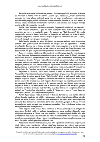 www.cartasdecristobrasil.com.br
Traduzido por Almenara Editorial. Todos os direitos de tradução ao português reservados. Consulte para fazer
uso do conteúdo em publicações impressas ou digitais. www.almenaraeditorial.com.br
20
Recordei meus anos ensinando às pessoas. Senti uma profunda sensação de ironia
ao recordar a minha volta do deserto. Estava sujo, descuidado, porém literalmente
possuído por uma alegre solicitude para com os meus semelhantes e intensamente
entusiasmado porque poderia colocá-los no bom caminho, introduzir em suas mentes a
verdade sobre a existência, mostrar como superar os seus temores, suas doenças, pobreza
e miséria. Eu iria conquistar o mundo!
Porém, como tinha sido diferente o resultado! Logo estaria pendurado em uma cruz!
Era verdade, entretanto, - que eu tinha alcançado muito êxito. Refleti sobre os
momentos de cura e a aceitação alegre das pessoas ao “Pai Amoroso”. Eu podia
compreender porque o Sumo Sacerdote e o Conselho me odiavam. Ao invés de medo,
castigo e sacrifício de animais, eu tinha trazido às pessoas a realidade do “Pai – Amor”,
provando isso pela cura de casos terminais.
Voltei minha atenção aos meus discípulos, que estavam falando entre si enquanto
comiam. Eles permaneciam inconscientes do desafio que me aguardava – minha
crucificação. Embora eu os tivesse avisado várias vezes, negaram-se a aceitar minhas
palavras como verdade. Pensaram que eu começava a ter medo do Sumo Sacerdote e se
perguntavam por quê. Eu já havia conseguido sair de situações ameaçadoras antes.
Como era costume na Páscoa, falavam das circunstâncias da fuga dos Israelitas para
o Egito. João, que tinha uma forte imaginação, fazia um relato vívido de Moisés reunindo
os Israelitas e dizendo que finalmente iriam deixar o Egito, escapando da escravidão para
a liberdade no deserto! Por esta razão, Moisés se dirigiu ao responsável de cada família,
para que matasse um cordeiro sem mancha e com um punhado de ervas, marcasse com
sangue a porta de sua casa. Moisés disse que anjos viriam voando a noite, atravessando o
Egito, matando os primogênitos de todos os egípcios e o seu gado, deixando somente os
primogênitos dos Israelitas, que seriam salvos pelas marcas de sangue em suas portas.
Enquanto os escutava, vendo seus sorrisos e sinais de aprovação para aquele
“maravilhoso” acontecimento, me dei conta, angustiado, de que pouco haviam realmente
compreendido de minha descrição do “Pai Celestial”. Ouvi as palavras de João sobre
sangue, sangue e sangue, - sangue do cordeiro sem mancha, sangue nas marcas das
portas, sangue das crianças e do gado egípcios. Como sempre, me espantei com os séculos
de preocupação judia com o sangue e brevemente recordei que Abraão esteve mesmo
disposto a matar o seu único filho, com a intenção de oferecê-lo em sacrifício, porque
acreditava que Deus tinha dito a ele para fazê-lo. E logo pensei nos sacrifícios diários de
animais no Templo. Para mim, todo o conceito de “fazer correr sangue” como forma de
pagar pelo “pecado”, era completamente repulsivo.
Porém, fiquei calado e não discuti com os homens. Percebi que suas mentes estavam
cheias daquelas tradições, tão sólidas e duras como pedra. Esta foi nossa última refeição
juntos, em volta da mesa. Deveria ser um momento de paz entre nós e uma despedida
amorosa. Era duplamente importante para meus discípulos, porque a Páscoa era um
acontecimento muito sagrado para as suas mentes judias e isso eu teria que aceitar com
um espírito de amor e compreensão.
Antes daquela noite, eu não havia celebrado a Páscoa, uma vez que a tradição me
desgostava. Preferia subir às colinas tranquilamente, para meditar, deixando meus
discípulos celebrarem a Páscoa com suas famílias. Por causa daquele hábito, eles não
estranharam meu silêncio no momento. Eu estava meio recostado, meio sentado, incapaz
de relaxar como costumava fazer – tenso, contraído, compassivamente caloroso para com
meus discípulos – ainda que aborrecido com eles.
Perguntava-me como poderia deixar para estes seguidores sonolentos e confusos, um
sinal efetivo como recordação, - algum ritual que trouxesse de volta às suas mentes
confusas, tudo o que eu estava tentando ensinar. Eu queria sacudi-los e tirá-los daquela
 