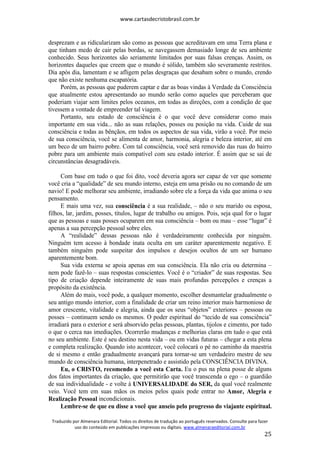 www.cartasdecristobrasil.com.br
Traduzido por Almenara Editorial. Todos os direitos de tradução ao português reservados. Consulte para fazer
uso do conteúdo em publicações impressas ou digitais. www.almenaraeditorial.com.br
25
desprezam e as ridicularizam são como as pessoas que acreditavam em uma Terra plana e
que tinham medo de cair pelas bordas, se navegassem demasiado longe de seu ambiente
conhecido. Seus horizontes são seriamente limitados por suas falsas crenças. Assim, os
horizontes daqueles que creem que o mundo é sólido, também são severamente restritos.
Dia após dia, lamentam e se afligem pelas desgraças que desabam sobre o mundo, crendo
que não existe nenhuma escapatória.
Porém, as pessoas que puderem captar e dar as boas vindas à Verdade da Consciência
que atualmente estou apresentando ao mundo serão como aqueles que perceberam que
poderiam viajar sem limites pelos oceanos, em todas as direções, com a condição de que
tivessem a vontade de empreender tal viagem.
Portanto, seu estado de consciência é o que você deve considerar como mais
importante em sua vida... não as suas relações, posses ou posição na vida. Cuide de sua
consciência e todas as bênçãos, em todos os aspectos de sua vida, virão a você. Por meio
de sua consciência, você se alimenta de amor, harmonia, alegria e beleza interior, até em
um beco de um bairro pobre. Com tal consciência, você será removido das ruas do bairro
pobre para um ambiente mais compatível com seu estado interior. É assim que se sai de
circunstâncias desagradáveis.
Com base em tudo o que foi dito, você deveria agora ser capaz de ver que somente
você cria a “qualidade” de seu mundo interno, esteja em uma prisão ou no comando de um
navio! E pode melhorar seu ambiente, irradiando sobre ele a força da vida que anima o seu
pensamento.
E mais uma vez, sua consciência é a sua realidade, – não o seu marido ou esposa,
filhos, lar, jardim, posses, títulos, lugar de trabalho ou amigos. Pois, seja qual for o lugar
que as pessoas e suas posses ocuparem em sua consciência – bom ou mau – esse “lugar” é
apenas a sua percepção pessoal sobre eles.
A “realidade” dessas pessoas não é verdadeiramente conhecida por ninguém.
Ninguém tem acesso à bondade inata oculta em um caráter aparentemente negativo. E
também ninguém pode suspeitar dos impulsos e desejos ocultos de um ser humano
aparentemente bom.
Sua vida externa se apoia apenas em sua consciência. Ela não cria ou determina –
nem pode fazê-lo – suas respostas conscientes. Você é o “criador” de suas respostas. Seu
tipo de criação depende inteiramente de suas mais profundas percepções e crenças a
propósito da existência.
Além do mais, você pode, a qualquer momento, escolher desmantelar gradualmente o
seu antigo mundo interior, com a finalidade de criar um reino interior mais harmonioso de
amor crescente, vitalidade e alegria, ainda que os seus “objetos” exteriores – pessoas ou
posses – continuem sendo os mesmos. O poder espiritual do “tecido de sua consciência”
irradiará para o exterior e será absorvido pelas pessoas, plantas, tijolos e cimento, por tudo
o que o cerca nas imediações. Ocorrerão mudanças e melhorias claras em tudo o que está
no seu ambiente. Este é seu destino nesta vida – ou em vidas futuras – chegar a esta plena
e completa realização. Quando isto acontecer, você colocará o pé no caminho da maestria
de si mesmo e então gradualmente avançará para tornar-se um verdadeiro mestre de seu
mundo de consciência humana, interpenetrado e assistido pela CONSCIÊNCIA DIVINA.
Eu, o CRISTO, recomendo a você esta Carta. Eu o pus na plena posse de alguns
dos fatos importantes da criação, que permitirão que você transcenda o ego – o guardião
de sua individualidade - e volte à UNIVERSALIDADE do SER, da qual você realmente
veio. Você tem em suas mãos os meios pelos quais pode entrar no Amor, Alegria e
Realização Pessoal incondicionais.
Lembre-se de que eu disse a você que anseio pelo progresso do viajante espiritual.
 
