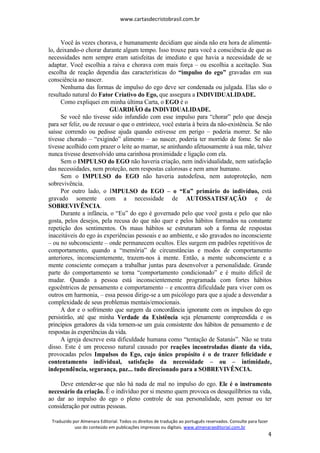 www.cartasdecristobrasil.com.br
Traduzido por Almenara Editorial. Todos os direitos de tradução ao português reservados. Consulte para fazer
uso do conteúdo em publicações impressas ou digitais. www.almenaraeditorial.com.br
4
Você às vezes chorava, e humanamente decidiam que ainda não era hora de alimentá-
lo, deixando-o chorar durante algum tempo. Isso trouxe para você a consciência de que as
necessidades nem sempre eram satisfeitas de imediato e que havia a necessidade de se
adaptar. Você escolhia a raiva e chorava com mais força – ou escolhia a aceitação. Sua
escolha de reação dependia das características do “impulso do ego” gravadas em sua
consciência ao nascer.
Nenhuma das formas de impulso do ego deve ser condenada ou julgada. Elas são o
resultado natural do Fator Criativo do Ego, que assegura a INDIVIDUALIDADE.
Como expliquei em minha última Carta, o EGO é o
GUARDIÃO da INDIVIDUALIDADE.
Se você não tivesse sido infundido com esse impulso para “chorar” pelo que deseja
para ser feliz, ou de recusar o que o entristece, você estaria à beira da não-existência. Se não
saísse correndo ou pedisse ajuda quando estivesse em perigo – poderia morrer. Se não
tivesse chorado – “exigindo” alimento – ao nascer, poderia ter morrido de fome. Se não
tivesse acolhido com prazer o leite ao mamar, se aninhando afetuosamente à sua mãe, talvez
nunca tivesse desenvolvido uma carinhosa proximidade e ligação com ela.
Sem o IMPULSO do EGO não haveria criação, nem individualidade, nem satisfação
das necessidades, nem proteção, nem respostas calorosas e nem amor humano.
Sem o IMPULSO do EGO não haveria autodefesa, nem autoproteção, nem
sobrevivência.
Por outro lado, o IMPULSO do EGO – o “Eu” primário do indivíduo, está
gravado somente com a necessidade de AUTOSSATISFAÇÃO e de
SOBREVIVÊNCIA.
Durante a infância, o “Eu” do ego é governado pelo que você gosta e pelo que não
gosta, pelos desejos, pela recusa do que não quer e pelos hábitos formados na constante
repetição dos sentimentos. Os maus hábitos se estruturam sob a forma de respostas
inaceitáveis do ego às experiências pessoais e ao ambiente, e são gravados no inconsciente
– ou no subconsciente – onde permanecem ocultos. Eles surgem em padrões repetitivos de
comportamento, quando a “memória” de circunstâncias e modos de comportamento
anteriores, inconscientemente, trazem-nos à mente. Então, a mente subconsciente e a
mente consciente começam a trabalhar juntas para desenvolver a personalidade. Grande
parte do comportamento se torna “comportamento condicionado” e é muito difícil de
mudar. Quando a pessoa está inconscientemente programada com fortes hábitos
egocêntricos de pensamento e comportamento – e encontra dificuldade para viver com os
outros em harmonia, – essa pessoa dirige-se a um psicólogo para que a ajude a desvendar a
complexidade de seus problemas mentais/emocionais.
A dor e o sofrimento que surgem da concordância ignorante com os impulsos do ego
persistirão, até que minha Verdade da Existência seja plenamente compreendida e os
princípios geradores da vida tornem-se um guia consistente dos hábitos de pensamento e de
respostas às experiências da vida.
A igreja descreve esta dificuldade humana como “tentação de Satanás”. Não se trata
disso. Este é um processo natural causado por reações incontroladas diante da vida,
provocadas pelos Impulsos do Ego, cujo único propósito é o de trazer felicidade e
contentamento individual, satisfação da necessidade – ou – intimidade,
independência, segurança, paz... tudo direcionado para a SOBREVIVÊNCIA.
Deve entender-se que não há nada de mal no impulso do ego. Ele é o instrumento
necessário da criação. É o indivíduo por si mesmo quem provoca os desequilíbrios na vida,
ao dar ao impulso do ego o pleno controle de sua personalidade, sem pensar ou ter
consideração por outras pessoas.
 
