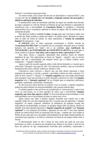 www.cartasdecristobrasil.com.br
Traduzido por Almenara Editorial. Todos os direitos de tradução ao português reservados. Consulte para fazer
uso do conteúdo em publicações impressas ou digitais. www.almenaraeditorial.com.br
6
fraternal” e aos direitos iguais para todos.
Ao mesmo tempo, uma criança não deveria ser doutrinada no “autossacrifício”, uma
vez que este tipo de cuidado deve ser desejado e originado somente das percepções e
objetivos espirituais do indivíduo.
O autossacrifício nasce da iluminação espiritual, do seguir um caminho mais elevado,
do negar o pequeno eu a fim de eliminar as barreiras do ego que obstruem a capacidade de
sintonizar-se com a universalidade da Consciência Divina. O verdadeiro e iluminado
autossacrifício leva a consciência espiritual às alturas da alegria. Não há nenhum tipo de
sentimento de perda.
Para descrever melhor a realidade da alma e do ego, quero que você junte as mãos, com
as pontas dos dedos tocando as pontas dos dedos e os punhos juntos, deixando um espaço
entre as mãos em forma de concha. As mãos representam a “concha da consciência
humana” de uma pessoa – o ego.
O ESPAÇO entre as mãos representa corretamente a ALMA, nascida da
“Consciência-Pai-Mãe-Vida” no momento de sua concepção. Enquanto para os sentidos
humanos isto aparenta ser “nada”, isto é, na realidade, uma ramificação da
TOTALIDADE e da INTEGRIDADE da CONSCIÊNCIA DIVINA, da qual todas as
coisas criadas se originam. Suas mãos, com o espaço no meio, representam o “Eu”.
Suas mãos, direita e esquerda, representam duas potentes forças do impulso
magnético do ego. Elas representam as forças de “ligação – rejeição”, mas ao mesmo
tempo, elas são a representação das energias físicas que a Ciência conhece como
magnetismo – “Ligação e Repulsão”.
Agora, a partir da sua mão esquerda, dobre a mão direita fechando-a e visualize que a
utiliza para “conseguir o que quer da vida”. Ela representa, também, o que sua consciência
humana percebe como a atitude “ambiciosa” perante a vida.
Concentre-se neste exercício e observe que sua mão direita representa a força
magnética da natureza, o vínculo, a atração, a gravidade evidente em toda a natureza. É a
fonte de todo “querer” e “desejar”. É o impulso magnético que está sempre direcionado
para conseguir o que seja necessário ou muito desejado e prazeroso na vida. Este impulso
magnético tem a “intenção espiritual” de ser dirigido para os propósitos edificantes,
ganhando, sustentando, construindo e alcançando.
Se não houvesse outras pessoas ou criaturas vivas no mundo, o impulso magnético
poderia ter pleno domínio em uma personalidade e não causaria nenhum dano.
É somente quando se tem que levar em consideração as “outras pessoas”, outros seres
vivos, ou suas posses, ou os seres queridos de outros, que o incontrolado “impulso
magnético que atrai, liga, agarra e retêm” se torna uma doença da personalidade, se não
está equilibrado com as necessidades de todos os outros seres vivos.
Agora retorne suas mãos à posição original, formando uma concha com a mão
esquerda. Então leve sua mão esquerda para trás e visualize que ela representa o “impulso
magnético” de repelir, empurrar, esbofetear ou defender-se de qualquer invasão não
autorizada de sua propriedade, ou posses, ou qualquer ataque sobre sua pessoa, família ou
trabalho. Esta mão esquerda representa o “impulso magnético de rejeição” cuja “intenção
espiritual” é a de assegurar privacidade e segurança em sua vida. É uma arma legítima
quando sua sobrevivência física ou emocional está em jogo – contanto que você sempre se
lembre de que cada ação sua é um padrão eletromagnético de atividade atração/repulsão em
consciência que repercute, e no final se exterioriza, na forma de um ataque similar sobre si
mesmo.
O aborrecimento pode vir sob a forma de uma crítica por parte de seus pais,
professores ou chefe e as palavras de autodefesa que afloram à sua mente e saem de sua
boca são palavras do ego completamente motivadas pela autodefesa, expressando o
 
