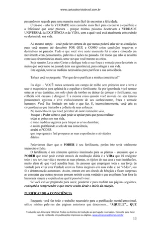 www.cartasdecristobrasil.com.br
Traduzido por Almenara Editorial. Todos os direitos de tradução ao português reservados. Consulte para fazer
uso do conteúdo em publicações impressas ou digitais. www.almenaraeditorial.com.br
13
passando em seguida para uma maneira mais fácil de encontrar a felicidade.
Creia-me – não há VERDADE nem caminho mais fácil para encontrar o equilíbrio e
a felicidade que você procura – porque minhas palavras descrevem a VERDADE
UNIVERSAL da EXISTÊNCIA e da VIDA, com a qual você está atualmente construindo
ou destruindo sua vida.
Ao mesmo tempo – você pode ter certeza de que nunca poderá criar novas condições
para você mesmo até descobrir POR QUE e COMO criou condições negativas e
destrutivas no passado. Tudo o que você vive neste momento foi criado e colocado em
movimento com pensamentos, palavras e ações no passado. De modo que não se ressinta
com suas circunstâncias atuais, uma vez que você mesmo as criou.
Seja sensato. Leia estas Cartas e dedique toda a sua força e vontade para descobrir os
meios que você usou no passado (em sua ignorância), para estragar a sua vida.
Em seguida, tome as medidas necessárias para purificar a sua consciência.
Talvez você se pergunte: “Por que devo purificar a minha consciência?”
Eu digo: – VOCÊ nunca semearia um campo de milho sem primeiro arar a terra e
usar o maquinário para aplainá-la e espalhar o fertilizante. Se por ignorância você semear
entre as ervas daninhas, em solo cheio de torrões ou deixar de colocar o fertilizante, sua
colheita será escassa e desigual. É a mesma coisa quando você mistura em seu terreno
pensamentos egoístas e vive exclusivamente do seu conhecimento, força e vontade
humanos. Você fica limitado em tudo o que faz. E, inconscientemente, você cria as
circunstâncias que limitarão a colheita de seus esforços.
No momento em que você perceber de onde realmente veio,
busque o Poder sobre o qual pode se apoiar para que possa realizar
todas as coisas em sua vida,
e tome medidas urgentes para limpar as ervas daninhas;
e assim, purificando o solo de sua consciência,
atrairá o PODER
que impregnará e fará prosperar as suas experiências e atividades
diárias.
Poderíamos dizer que o PODER é seu fertilizante, porém isto seria totalmente
impreciso e falso.
O fertilizante é um alimento químico inanimado para as plantas – enquanto que o
PODER que você pode extrair através da meditação diária é a VIDA que irá revigorar
todo o seu ser, sua vida e mesmo as suas plantas, os tijolos de sua casa e suas instalações,
muito além do que você acredita hoje. As pessoas que empregam toda a sua força de
vontade para viver esta Verdade veem os frutos inegáveis em suas vidas e, ao “vê-los”, sua
fé e determinação aumentam. Assim, entram em um círculo de bênçãos e ficam surpresas
ao constatar que outras pessoas possam resistir a esta verdade e que escolham ficar fora da
harmonia terrena e espiritual na qual é possível viver.
Se você estiver preparado para ouvir, ponderar e para meditar nas páginas seguintes,
começará a compreender o que esteve oculto desde o início da criação.
PURIFICANDO A CONSCIÊNCIA
Enquanto você faz todo o trabalho necessário para a purificação mental/emocional,
utilize minhas palavras das páginas anteriores que descrevem... “AQUELE”... QUE
 