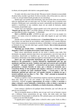 www.cartasdecristobrasil.com.br
Traduzido por Almenara Editorial. Todos os direitos de tradução ao português reservados. Consulte para fazer
uso do conteúdo em publicações impressas ou digitais. www.almenaraeditorial.com.br
15
às alturas, até uma grande visão interior e uma grande alegria.
Eu repito: não deixe estas Cartas de lado. Não posso insistir o bastante na necessidade
de pensar nelas, recordar o que dizem. Se não as recorda, volte a lê-las outra vez, outra vez
e outra vez, até que tenham ficado gravadas em sua consciência.
Quanto mais você meditar nelas diariamente, mais elas ficarão claras em sua mente e
terão um significado cada vez maior para você. No final, verá que elas se tornaram como
alimento e bebida para você, construindo sua moral e aumentando sua determinação, para
ajudá-lo a transformar as suas condições atuais em um estado de harmonia, amplos
crescimento, prosperidade e paz.
Grande será a sua inspiração e alegria quando você se der conta de que a imensidão
“Daquele que lhe deu o Ser” é um Poder radiante, de êxtase sublime – que está além de
sua capacidade de sonho e imaginação – é a Realidade.
ELE é a FONTE do SER– a FONTE de tudo o que você vê em seu mundo vivo
natural e em muitos níveis de existência que estão além daquele no qual você habita
atualmente.
Quando estiver recebendo abundantemente a Consciência Divina em sua mente, em
você mesmo, em cada faceta de sua existência, então começará a ver a enorme diferença.
Você voltará a rememorar os momentos de estresse e infelicidade e verá que, gradualmente,
as limitações de sua vida terão dado lugar a grandes bênçãos. Isto se torna um processo
contínuo em sua vida.
Mantenha seu coração firme – verdadeiramente sou Eu, o Cristo, quem está
chegando a VOCÊ e ao mundo através deste Canal e destas Cartas.
Quero deixar especialmente gravada em sua mente a maneira como tenho feito
declarações nas páginas anteriores para elevar seus pensamentos a um nível mais alto de
consciência, descrevendo os benefícios que você tem ao trabalhar para elevar sua
consciência, desfazendo-se das tendências negativas mencionadas no início desta Carta.
Quero que você compreenda inteiramente que vim somente para ajudá-lo a
desfazer-se dos pensamentos e emoções indesejáveis, impulsionados pelo ego, que
atualmente controlam sua mente. Também estou aqui expressamente para encorajá-lo
e “ajudá-lo” – sim, para “ajudá-lo” – a desenvolver em sua mente e coração todos os
pensamentos e emoções baseados no amor, que o colocam em harmonia com a
Consciência Divina. O meu propósito mais urgente e amoroso é o de tirar você das
sombras da existência nas quais atualmente habita, – e levá-lo para o “sol” da
iluminação espiritual que espera por você quando controlar os impulsos do ego, e
torná-lo unificado com sua alma e o “Pai – Mãe – Vida”, entrando na harmonia do
amor incondicional para todos.
Portanto eu repetirei a lista de características negativas expostas nas primeiras páginas
desta carta. Quero que as leia com cuidado e que observe suas próprias reações e
sentimentos, conforme as passa vagarosamente em revista: a crítica, o sarcasmo, o
julgar, o denegrir, o gerar inimizades, a intolerância, o ódio, os ciúmes, a agressão, os
impulsos violentos, os roubos, as falsidades, as relações desonestas, a difamação.
Como começar a desfazer-se de qualquer destas distorções, que você sabe que são
parte de sua consciência?
Não se envergonhe demais ao olhá-las, uma vez que você é um ser humano e nasceu
sob a influência destas características do ego. Assim, não tenha medo nem fique
excessivamente desencorajado ao enfrentá-las. Dê o primeiro passo com total honestidade
– e anote-as em uma folha de papel.
O segundo passo é pegar o papel, deitar e colocá-lo sobre o peito. Feche os olhos e
 