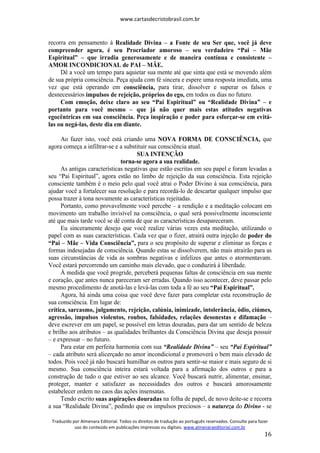 www.cartasdecristobrasil.com.br
Traduzido por Almenara Editorial. Todos os direitos de tradução ao português reservados. Consulte para fazer
uso do conteúdo em publicações impressas ou digitais. www.almenaraeditorial.com.br
16
recorra em pensamento à Realidade Divina – a Fonte de seu Ser que, você já deve
compreender agora, é seu Procriador amoroso – seu verdadeiro “Pai – Mãe
Espiritual” – que irradia generosamente e de maneira contínua e consistente –
AMOR INCONDICIONAL de PAI – MÃE.
Dê a você um tempo para aquietar sua mente até que sinta que está se movendo além
de sua própria consciência. Peça ajuda com fé sincera e espere uma resposta imediata, uma
vez que está operando em consciência, para tirar, dissolver e superar os falsos e
desnecessários impulsos de rejeição, próprios do ego, em todos os dias no futuro.
Com emoção, deixe claro ao seu “Pai Espiritual” ou “Realidade Divina” – e
portanto para você mesmo – que já não quer mais estas atitudes negativas
egocêntricas em sua consciência. Peça inspiração e poder para esforçar-se em evitá-
las ou negá-las, deste dia em diante.
Ao fazer isto, você está criando uma NOVA FORMA DE CONSCIÊNCIA, que
agora começa a infiltrar-se e a substituir sua consciência atual.
SUA INTENÇÃO
torna-se agora a sua realidade.
As antigas características negativas que estão escritas em seu papel e foram levadas a
seu “Pai Espiritual”, agora estão no limbo de rejeição da sua consciência. Esta rejeição
consciente também é o meio pelo qual você atrai o Poder Divino à sua consciência, para
ajudar você a fortalecer sua resolução e para recordá-lo de descartar qualquer impulso que
possa trazer à tona novamente as características rejeitadas.
Portanto, como provavelmente você percebe – a rendição e a meditação colocam em
movimento um trabalho invisível na consciência, o qual será possivelmente inconsciente
até que mais tarde você se dê conta de que as características desapareceram.
Eu sinceramente desejo que você realize várias vezes esta meditação, utilizando o
papel com as suas características. Cada vez que o fizer, atrairá outra injeção de poder do
“Pai – Mãe – Vida Consciência”, para o seu propósito de superar e eliminar as forças e
formas indesejadas de consciência. Quando estas se dissolverem, não mais atrairão para as
suas circunstâncias de vida as sombras negativas e infelizes que antes o atormentavam.
Você estará percorrendo um caminho mais elevado, que o conduzirá à liberdade.
À medida que você progride, perceberá pequenas faltas de consciência em sua mente
e coração, que antes nunca pareceram ser erradas. Quando isso acontecer, deve passar pelo
mesmo procedimento de anotá-las e levá-las com toda a fé ao seu “Pai Espiritual”.
Agora, há ainda uma coisa que você deve fazer para completar esta reconstrução de
sua consciência. Em lugar de:
crítica, sarcasmo, julgamento, rejeição, calúnia, inimizade, intolerância, ódio, ciúmes,
agressão, impulsos violentos, roubos, falsidades, relações desonestas e difamação –
deve escrever em um papel, se possível em letras douradas, para dar um sentido de beleza
e brilho aos atributos – as qualidades brilhantes da Consciência Divina que deseja possuir
– e expressar – no futuro.
Para estar em perfeita harmonia com sua “Realidade Divina” – seu “Pai Espiritual”
– cada atributo será alicerçado no amor incondicional e promoverá o bem mais elevado de
todos. Pois você já não buscará humilhar os outros para sentir-se maior e mais seguro de si
mesmo. Sua consciência inteira estará voltada para a afirmação dos outros e para a
construção de tudo o que estiver ao seu alcance. Você buscará nutrir, alimentar, ensinar,
proteger, manter e satisfazer as necessidades dos outros e buscará amorosamente
estabelecer ordem no caos das ações insensatas.
Tendo escrito suas aspirações douradas na folha de papel, de novo deite-se e recorra
a sua “Realidade Divina”, pedindo que os impulsos preciosos – a natureza do Divino - se
 