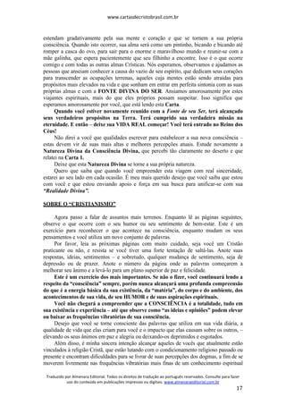 www.cartasdecristobrasil.com.br
Traduzido por Almenara Editorial. Todos os direitos de tradução ao português reservados. Consulte para fazer
uso do conteúdo em publicações impressas ou digitais. www.almenaraeditorial.com.br
17
estendam gradativamente pela sua mente e coração e que se tornem a sua própria
consciência. Quando isto ocorrer, sua alma será como um pintinho, bicando e bicando até
romper a casca do ovo, para sair para o enorme e maravilhoso mundo e reunir-se com a
mãe galinha, que espera pacientemente que seu filhinho a encontre. Isso é o que ocorre
comigo e com todas as outras almas Crísticas. Nós esperamos, observamos e ajudamos as
pessoas que anseiam conhecer a causa do vazio de seu espírito, que dedicam seus corações
para transcender as ocupações terrenas, aqueles cuja mentes estão sendo atraídas para
propósitos mais elevados na vida e que sonham em entrar em perfeita sintonia com as suas
próprias almas e com a FONTE DIVINA DO SER. Ansiamos amorosamente por estes
viajantes espirituais, mais do que eles próprios possam suspeitar. Isso significa que
esperamos amorosamente por você, que está lendo esta Carta.
Quando você estiver novamente reunido com a Fonte de seu Ser, terá alcançado
seus verdadeiros propósitos na Terra. Terá cumprido sua verdadeira missão na
eternidade. E então – deixe sua VIDA REAL começar! Você terá entrado no Reino dos
Céus!
Não direi a você que qualidades escrever para estabelecer a sua nova consciência –
estas devem vir de suas mais altas e melhores percepções atuais. Estude novamente a
Natureza Divina da Consciência Divina, que percebi tão claramente no deserto e que
relatei na Carta 1.
Deixe que esta Natureza Divina se torne a sua própria natureza.
Quero que saiba que quando você empreender esta viagem com real sinceridade,
estarei ao seu lado em cada ocasião. É meu mais querido desejo que você saiba que estou
com você e que estou enviando apoio e força em sua busca para unificar-se com sua
“Realidade Divina”.
SOBRE O “CRISTIANISMO”
Agora passo a falar de assuntos mais terrenos. Enquanto lê as páginas seguintes,
observe o que ocorre com o seu humor ou seu sentimento de bem-estar. Este é um
exercício para reconhecer o que acontece na consciência, enquanto mudam os seus
pensamentos e você utiliza um novo conjunto de palavras.
Por favor, leia as próximas páginas com muito cuidado, seja você um Cristão
praticante ou não, e resista se você tiver uma forte tentação de saltá-las. Anote suas
respostas, ideias, sentimentos – e sobretudo, qualquer mudança de sentimento, seja de
depressão ou de prazer. Anote o número da página onde as palavras começarem a
melhorar seu ânimo e a levá-lo para um plano superior de paz e felicidade.
Este é um exercício dos mais importantes. Se não o fizer, você continuará lendo a
respeito da “consciência” sempre, porém nunca alcançará uma profunda compreensão
do que é a energia básica da sua existência, da “matéria”, do corpo e do ambiente, dos
acontecimentos de sua vida, de seu HUMOR e de suas aspirações espirituais.
Você não chegará a compreender que a CONSCIÊNCIA é a totalidade, tudo em
sua existência e experiência – até que observe como “as ideias e opiniões” podem elevar
ou baixar as frequências vibratórias de sua consciência.
Desejo que você se torne consciente das palavras que utiliza em sua vida diária, a
qualidade de vida que elas criam para você e o impacto que elas causam sobre os outros, –
elevando os seus ânimos em paz e alegria ou deixando-os deprimidos e esgotados.
Além disso, é minha sincera intenção alcançar aqueles de vocês que atualmente estão
vinculados à religião Cristã, que estão lutando com o condicionamento religioso passado ou
presente e encontram dificuldades para se livrar de suas percepções dos dogmas, a fim de se
moverem livremente nas frequências vibratórias mais finas de um conhecimento espiritual
 