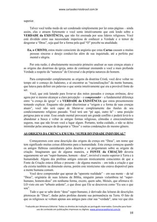 www.cartasdecristobrasil.com.br
Traduzido por Almenara Editorial. Todos os direitos de tradução ao português reservados. Consulte para fazer
uso do conteúdo em publicações impressas ou digitais. www.almenaraeditorial.com.br
18
superior.
Talvez você tenha medo de ser condenado simplesmente por ler estas páginas – ainda
assim, elas o atraem fortemente e você sente intuitivamente que está lendo sobre a
VERDADE da EXISTÊNCIA, que não foi ensinada por seus líderes religiosos. Você
está dividido entre sua necessidade imperiosa de conhecer a Verdade e o temor de
desgostar a “Deus”, seja qual for a forma pela qual “O” percebe na atualidade.
Eu, o CRISTO, estou muito consciente da angústia que estas Cartas causam a muitas
pessoas sinceras e desejo conduzi-las além de sua inquietude, até a perfeita paz
mental e alegria.
Por esta razão, é absolutamente necessário primeiro analisar as suas crenças atuais e
as origens das doutrinas da igreja, antes de continuar ensinando a você a mais profunda
Verdade a respeito da “natureza” do Universal e da própria natureza do homem.
Para compreender completamente as origens da doutrina Cristã, você deve voltar no
tempo até o começo do Judaísmo, e aí encontrar as “racionalizações” da mente humana,
que lutava para definir em palavras o que sentia intuitivamente que era a provável fonte do
ser.
Você, que está lutando para livrar-se dos mitos passados e crenças errôneas, deve
agora por si mesmo alcançar a clara percepção – e compreender – a fundamental diferença
entre “a crença da igreja” e a VERDADE da EXISTÊNCIA que estou presentemente
tentando explicar. Enquanto não puder discriminar a “origem e a forma de suas crenças
atuais”, você não será capaz de liberar-se completamente das ilusões de seu
condicionamento religioso passado. Você terá um “pé aqui, outro lá” - uma posição
perigosa para se estar. Esse estado mental provocará um grande conflito e poderá levá-lo a
abandonar a busca e voltar às antigas formas religiosas, cômodas e emocionalmente
seguras, mas que não levam você a lugar algum. Portanto, tenha cuidado, e não se deixe
intimidar pelas ameaças de desgostar a “Deus” e outras condenações do mesmo gênero.
AS ORIGENS DA CRENÇA EM UMA “SUPER DIVINDADE INDIVIDUAL”
Começaremos com uma descrição das origens da crença em “Deus”, um nome que
tem significado muitas coisas diferentes para a humanidade. Esta crença começou quando
os antigos Hebreus caminharam pelos desertos e se perguntaram sobre as origens da
criação. Imaginaram que de alguma maneira, a FONTE da CRIAÇÃO deveria
seguramente ser um “super-humano, homem – deus”, invisível e muito superior à Terra e à
humanidade. Alguns dos profetas antigos estavam misticamente conscientes de que a
Fonte da Criação estava difusa e presente - de alguma maneira – em toda a criação e que
ela existia também na dimensão eterna, porém este misticismo não estava disponível para
a mente humana comum.
Você deve compreender que apesar da “aparente realidade” – em sua mente – de tal
“Deus”, originária de suas leituras da Bíblia, ninguém jamais vislumbrou tal “super-
humano, homem-deus” em nenhuma forma, exceto, quem sabe, Moisés, que afirmava tê-
LO visto em um “arbusto ardente”, e que disse que Ele se descreveu como “Eu sou o que
sou”.
Tudo o que se sabe deste “deus” super-humano, é derivado das leituras de descrições
pitorescas de “Deus”, dadas pelos profetas durante sua permanência na Terra. O fato de
que os religiosos se voltam apenas aos antigos para citar sua “verdade”, uma vez que eles
 