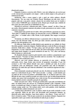 www.cartasdecristobrasil.com.br
Traduzido por Almenara Editorial. Todos os direitos de tradução ao português reservados. Consulte para fazer
uso do conteúdo em publicações impressas ou digitais. www.almenaraeditorial.com.br
21
fixação pelo sangue.
Enquanto escutava a conversa sobre Moisés e seus atos milagrosos, me ocorreu que
se eles estavam tão preocupados com sangue – então eu daria sangue a eles, para que se
lembrassem de mim.
Inclinei-me sobre a mesa, peguei o pão e parti em vários pedaços, dizendo
bruscamente: “Eu sou como seu Cordeiro Pascal. Distribuam este pão entre vocês e
peguem cada um a sua parte; comam e façam isto em minha honra, por ter trazido a
vocês a única VERDADE que o mundo já ouviu. Deixem que este pão seja o símbolo de
meu corpo, que está a ponto de ser maltratado na cruz”.
Pararam de conversar e olharam para mim. “Vamos, comam”, eu disse. Como em
um sonho, silenciosamente tomaram um pedaço de pão, passaram-no aos outros e todos
comeram a sua parte.
Então peguei uma grande taça de vinho e disse para beberem e passarem aos outros.
“Este vinho é o símbolo de meu sangue. Eu vim para dar a vocês a VERDADE. A Verdade
sobre Deus – a Verdade sobre a vida. Porém, eu fui rejeitado. Meu sangue correrá por
vocês”.
Novamente, em silêncio, beberam da taça e a passaram entre si. Suas faces estavam
tensas, mas não disseram nada. Era óbvio que todos estavam comovidos pelas minhas
palavras, que não agradava a eles.
Eu sabia que Judas tinha recebido dinheiro para apontar-me aos soldados do Sumo
Sacerdote, quando o momento chegasse. Também sabia que a noite da Páscoa seria aquele
momento. Então disse a Judas: “Vá logo e faça o que tem que fazer”. Judas me olhou
longamente e vi a dor e indecisão em seus olhos. Ele estava repensando o assunto, porém o
meu tempo havia chegado e eu queria terminá-lo de uma vez. “Vá”, disse com dureza.
Judas levantou-se e saiu da sala.
Os discípulos ficaram surpresos pela maneira como eu falava e perguntaram o que
Judas iria fazer. “Vai dizer ao Sumo Sacerdote onde me encontrar. Vão crucificar-me –
exatamente como eu falei para vocês”.
Observei, com certo cinismo doloroso, as expressões de seus rostos – dúvida,
sobressalto, terror. Logo, brotou uma torrente de perguntas ressentidas. O que iria
acontecer a eles? Eles tinham deixado suas casas e famílias por mim. Se eu fosse
crucificado como um delinquente comum, eles perderiam uma vida de liberdade e
segurança. Eu então disse que iriam me abandonar. Com veemência negaram tal coisa –
mas o fizeram.
Estava demasiado cansado para discutir com eles. Eu tinha me tornado tão forte, tão
seguro no conhecimento de que o “Pai” estava em mim – e comigo – a todo instante, que
eu podia me dar ao luxo de perdoar a deslealdade deles. E, ao final de tudo isso, seria
liberado de meu corpo e poderia ascender aos reinos de Luz, que eu tinha frequentemente
sentido, mas nunca visto em plenitude com a visão terrena. Era um pensamento que me
trazia profundo consolo e uma feliz sensação de expectativa.
Então sorri para eles e disse: “É bom que tenham feito o que pedi, em lembrança de
mim e de minha morte, que está por vir. Continuem partindo o pão e bebendo o vinho
juntos, recordando que sempre os amarei e que ficarei com vocês em espírito, até que se
reúnam comigo aonde vou. Não tenham medo, vocês serão guiados, serão inspirados,
serão fortalecidos e falarei claramente com vocês”.
A minha única advertência é esta: no futuro, muito do que tenho ensinado a vocês
será esquecido. Muito do que disse será descartado pelo pensamento humano, ou
distorcido pelos mitos humanos. Logo houve pânico e um clamor: “Como será isso?”
Sorri e levantei as mãos: “Falo do que acontecerá em um futuro distante. Enquanto isso
sejam fiéis a tudo o que ensinei e não duvidem de nada do que eu disse.”
 