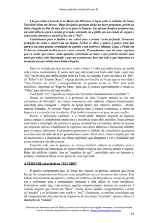 www.cartasdecristobrasil.com.br
Traduzido por Almenara Editorial. Todos os direitos de tradução ao português reservados. Consulte para fazer
uso do conteúdo em publicações impressas ou digitais. www.almenaraeditorial.com.br
22
Chegou então a hora de ir ao Monte das Oliveiras, o lugar onde os soldados do Sumo
Sacerdote iriam me buscar. Meus discípulos queriam ainda me fazer perguntas, porém eu
tinha chegado ao fim do meu discurso para os homens. Eu apenas desejava preparar-me,
em total silêncio, para a minha provação, entrando em espírito em um estado de segura e
consistente sintonia e comunicação com o “Pai”.
Caminhamos para o jardim e me retirei para a minha rocha preferida. Sentei-me
protegido do vento e envolvi-me na túnica. Fechei os olhos e pouco a pouco senti que
entrava em uma grande serenidade de espírito e um poderoso silêncio. Logo, o Poder em
Si desceu, tomando minha mente e meu coração. Preencheu-me com tal amor supremo
que eu soube que estava sendo apoiado, sustentado no amor e que poderia manter meu
amor por todos, não importando o que me acontecesse. Isso era tudo o que importava no
momento em que minha hora havia chegado.
Essa é a verdade por trás do partir o pão e beber o vinho em minha honra, de minha
vida e meus ensinamentos. E como você que está lendo esta Carta sabe, tudo o que meu
“Pai” me revelou em minha última noite na Terra, se cumpriu. Como eu falava do “Pai”,
do “Filho” e do “Espírito Santo”, a Igreja decidiu no Concílio de Niceia que eu me referi a
“Três Pessoas em Uma”. Consequentemente, as pessoas rezam ao “Pai” para pedir
benefícios, imploram ao “Espírito Santo” para que os instrua espiritualmente e rezam ao
“Filho” para salvá-los de seus pecados.
Você pode “ver” o quanto as crenças são “terrestres e humanamente concebidas”?
Graças ao sentimentalismo e à promessa de uma “viagem gratuita ao céu nos
calcanhares do Salvador”, as crenças tornaram-se uma estrutura religiosa humanamente
concebida para consagrar o império da Igreja dentro dos impérios terrenos – Roma,
Áustria, Espanha. As crenças foram o pretexto para a tortura sistemática, a morte na
fogueira e a execução dos dissidentes. Elas também inspiraram as guerras entre nações.
Porém, a “percepção espiritual” e a “criatividade” também surgiram de algumas
dessas crenças e contribuíram muito para a existência nestes dois milênios. Essas crenças
motivaram a construção de catedrais e igrejas, monastérios e conventos, dando às pessoas
um propósito estável, a habilidade de expressar seus dotes artísticos e fornecendo trabalho
para os menos talentosos. Elas também permitiram a milhões de consciências acessarem
os reinos mais elevados de belos pensamentos e amor. Além disso, foram o ímpeto por trás
do misticismo e a iluminação das almas espirituais que chegaram a ver a Realidade que
estava oculta por trás das crenças.
Enquanto tudo isso se passava, as crenças também criaram as condições para o
desenvolvimento de hierarquias de superioridade religiosa com imensa pompa e riqueza.
Estes são edifícios criados com os “impulsos do ego”, concebidos pelo ser humano e,
portanto, totalmente falsos de um ponto de vista espiritual.
A VERDADE em relação ao “PECADO”
É preciso compreender que, ao longo dos séculos, as pessoas sentiram que certas
facetas do comportamento humano eram prejudiciais para o bem-estar dos outros. Elas
tinham testemunhado assassinatos, roubos de mulheres e de bens alheios, causas de grande
dor e sofrimento para a comunidade, tornando a vida difícil, às vezes intolerável.
Concluiu-se então que, com certeza, aqueles comportamentos deviam ser contrários à
vontade daquele que chamavam “Deus”. Assim, deram àqueles comportamentos o nome
de “pecado” e os definiram como sendo o “mal”. Finalmente, os profetas concluíram que
tal comportamento aberrante devia originar-se de uma força “malévola”, oposta a Deus e a
chamaram de “Satanás”.
 