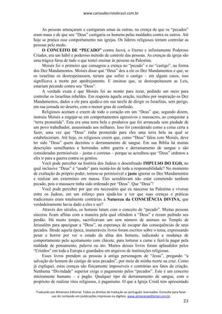 www.cartasdecristobrasil.com.br
Traduzido por Almenara Editorial. Todos os direitos de tradução ao português reservados. Consulte para fazer
uso do conteúdo em publicações impressas ou digitais. www.almenaraeditorial.com.br
23
As pessoas ameaçaram e castigaram umas às outras, na crença de que os “pecados”
eram maus e de que seu “Deus” castigaria os homens pelas maldades contra os outros. Até
hoje se pratica esse comportamento nas igrejas. Os líderes religiosos tentam controlar as
pessoas pelo medo.
O CONCEITO DE “PECADO” contra Jeová, o Eterno e infinitamente Poderoso
Criador, era um hábil e poderoso método de controle das pessoas. As crenças da igreja são
uma trágica farsa de tudo o que tentei ensinar às pessoas na Palestina.
Moisés foi o primeiro que consagrou a crença no “pecado” e no “castigo”, na forma
dos Dez Mandamentos. Moisés disse que “Deus” deu a ele os Dez Mandamentos e que, se
os israelitas os desrespeitassem, teriam que sofrer o castigo – em alguns casos, isso
significava a morte por apedrejamento. E ensinou que, se desrespeitassem as Leis,
estariam pecando contra seu “Deus”.
A verdade exata é que Moisés foi ao monte para rezar, pedindo um meio para
controlar os Israelitas rebeldes. Em resposta àquela oração, recebeu por inspiração os Dez
Mandamentos, dados a ele para ajudá-o em sua tarefa de dirigir os Israelitas, sem perigo,
em sua jornada no deserto, com o menor grau de confusão.
Religiosos aceitam e creem de todo o coração em um “Deus” que, segundo dizem,
instruiu Moisés a engajar-se em comportamentos agressivos e massacres, ao conquistar a
“terra prometida”. Esta era uma terra bela e produtiva que foi arrancada sem piedade de
um povo trabalhador, assassinado aos milhares. Isso foi considerado como a coisa certa a
fazer, uma vez que “Deus” tinha prometido para eles uma terra bela na qual se
estabeleceriam. Até hoje, os religiosos creem que, como “Deus” falou com Moisés, deve
ter sido “Deus” quem decretou o derramamento de sangue. Em sua Bíblia há muitas
descrições semelhantes e horrendas sobre guerra e derramamento de sangue e são
consideradas permissíveis – justas e corretas – porque se acreditou que “Deus” ordenou a
eles ir para a guerra contra os gentios.
Você pode perceber na história dos Judeus o desenfreado IMPULSO DO EGO, no
qual inclusive “Deus” é “usado” para isentá-los de toda a responsabilidade? No momento
de exaltação do próprio poder, tornou-se permissível e justo ignorar os Dez Mandamentos
e realizar um extermínio em massa. Eles acreditavam não estar cometendo nenhum
pecado, pois o massacre tinha sido ordenado por “Deus”. Que “Deus”!
Você pode perceber por que era necessário que eu nascesse na Palestina e vivesse
entre os Judeus, em um esforço para ajudá-los a ver que suas crenças e práticas
tradicionais eram totalmente contrárias à Natureza da CONSCIÊNCIA DIVINA, que
verdadeiramente havia dado a eles o ser?
Através dos séculos, os homens lutam com o conceito de “pecado”. Muitas pessoas
sinceras ficam aflitas com a maneira pela qual ofendem a “Deus” e rezam pedindo seu
perdão. Há muito tempo, sacrificavam um sem número de animais no Templo de
Jerusalém para apaziguar a “Deus”, na esperança de escapar das consequências de seus
pecados. Desde aquela época, inumeráveis livros foram escritos sobre o tema, expressando
pesar e horror por ver o estado da alma dos homens, indicando a mudança de
comportamento pelo açoitamento com chicote, para torturar a carne e fazê-la pagar pela
maldade de pensamento, palavra ou ato. Muitos desses livros foram aplaudidos pelos
“Cristãos” em toda a Europa e guardados em arquivos de instituições religiosas.
Esses livros prendem as pessoas à antiga personagem de “Jesus”, pregando “a
salvação do homem do castigo de seus pecados”, por meio de minha morte na cruz. Como
já expliquei, estas crenças são fisicamente impossíveis e contrárias aos fatos da criação.
Nenhuma “Divindade” superior exige o pagamento pelos “pecados”. Este é um conceito
inteiramente humano – e pagão. Qualquer tipo de derramamento de sangue, com o
propósito de realizar ritos religiosos, é paganismo. O que a Igreja Cristã tem apresentado
 