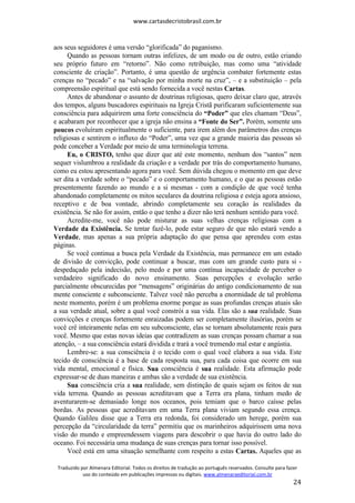 www.cartasdecristobrasil.com.br
Traduzido por Almenara Editorial. Todos os direitos de tradução ao português reservados. Consulte para fazer
uso do conteúdo em publicações impressas ou digitais. www.almenaraeditorial.com.br
24
aos seus seguidores é uma versão “glorificada” do paganismo.
Quando as pessoas tornam outras infelizes, de um modo ou de outro, estão criando
seu próprio futuro em “retorno”. Não como retribuição, mas como uma “atividade
consciente de criação”. Portanto, é uma questão de urgência combater fortemente estas
crenças no “pecado” e na “salvação por minha morte na cruz”, – e a substituição – pela
compreensão espiritual que está sendo fornecida a você nestas Cartas.
Antes de abandonar o assunto de doutrinas religiosas, quero deixar claro que, através
dos tempos, alguns buscadores espirituais na Igreja Cristã purificaram suficientemente sua
consciência para adquirirem uma forte consciência do “Poder” que eles chamam “Deus”,
e acabaram por reconhecer que a igreja não ensina a “Fonte do Ser”. Porém, somente uns
poucos evoluíram espiritualmente o suficiente, para irem além dos parâmetros das crenças
religiosas e sentirem o influxo do “Poder”, uma vez que a grande maioria das pessoas só
pode conceber a Verdade por meio de uma terminologia terrena.
Eu, o CRISTO, tenho que dizer que até este momento, nenhum dos “santos” nem
sequer vislumbrou a realidade da criação e a verdade por trás do comportamento humano,
como eu estou apresentando agora para você. Sem dúvida chegou o momento em que deve
ser dita a verdade sobre o “pecado” e o comportamento humano, e o que as pessoas estão
presentemente fazendo ao mundo e a si mesmas - com a condição de que você tenha
abandonado completamente os mitos seculares da doutrina religiosa e esteja agora ansioso,
receptivo e de boa vontade, abrindo completamente seu coração às realidades da
existência. Se não for assim, então o que tenho a dizer não terá nenhum sentido para você.
Acredite-me, você não pode misturar as suas velhas crenças religiosas com a
Verdade da Existência. Se tentar fazê-lo, pode estar seguro de que não estará vendo a
Verdade, mas apenas a sua própria adaptação do que pensa que aprendeu com estas
páginas.
Se você continua a busca pela Verdade da Existência, mas permanece em um estado
de divisão de convicção, pode continuar a buscar, mas com um grande custo para si -
despedaçado pela indecisão, pelo medo e por uma contínua incapacidade de perceber o
verdadeiro significado do novo ensinamento. Suas percepções e evolução serão
parcialmente obscurecidas por “mensagens” originárias do antigo condicionamento de sua
mente consciente e subconsciente. Talvez você não perceba a enormidade de tal problema
neste momento, porém é um problema enorme porque as suas profundas crenças atuais são
a sua verdade atual, sobre a qual você constrói a sua vida. Elas são a sua realidade. Suas
convicções e crenças fortemente enraizadas podem ser completamente ilusórias, porém se
você crê inteiramente nelas em seu subconsciente, elas se tornam absolutamente reais para
você. Mesmo que estas novas ideias que contradizem as suas crenças possam chamar a sua
atenção, – a sua consciência estará dividida e trará a você tremendo mal estar e angústia.
Lembre-se: a sua consciência é o tecido com o qual você elabora a sua vida. Este
tecido de consciência é a base de cada resposta sua, para cada coisa que ocorre em sua
vida mental, emocional e física. Sua consciência é sua realidade. Esta afirmação pode
expressar-se de duas maneiras e ambas são a verdade de sua existência.
Sua consciência cria a sua realidade, sem distinção de quais sejam os feitos de sua
vida terrena. Quando as pessoas acreditavam que a Terra era plana, tinham medo de
aventurarem-se demasiado longe nos oceanos, pois temiam que o barco caísse pelas
bordas. As pessoas que acreditavam em uma Terra plana viviam segundo essa crença.
Quando Galileu disse que a Terra era redonda, foi considerado um herege, porém sua
percepção da “circularidade da terra” permitiu que os marinheiros adquirissem uma nova
visão do mundo e empreendessem viagens para descobrir o que havia do outro lado do
oceano. Foi necessária uma mudança de suas crenças para tornar isso possível.
Você está em uma situação semelhante com respeito a estas Cartas. Aqueles que as
 