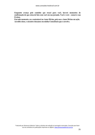 www.cartasdecristobrasil.com.br
Traduzido por Almenara Editorial. Todos os direitos de tradução ao português reservados. Consulte para fazer
uso do conteúdo em publicações impressas ou digitais. www.almenaraeditorial.com.br
26
Enquanto avança pelo caminho que tracei para você, haverá momentos de
confirmação de que estou de fato com você em sua jornada. Você o verá – conserve sua
fé nisso.
Em todo momento, eu o sustentarei no Amor Divino, pois sou o Amor Divino em ação.
Acredite nisso, e encontre descanso em minha Consciência que o envolve.
 