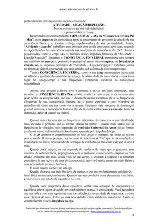 www.cartasdecristobrasil.com.br
Traduzido por Almenara Editorial. Todos os direitos de tradução ao português reservados. Consulte para fazer
uso do conteúdo em publicações impressas ou digitais. www.almenaraeditorial.com.br
3
profundamente entrelaçada nos impulsos físicos de:
ATIVIDADE – LIGAÇÃO/REPULSÃO.
Isso se converteu em sua individualidade
e personalidade terrenas.
Incorporados nos transcendentes IMPULSOS de VIDA da “Consciência Divina Pai
– Mãe”, esses impulsos de consciência agora se encarregam do processo de criação de sua
consciência física e se tornam a força impulsionadora de sua personalidade. Juntos,
“Atividade e Ligação” trabalham para construir uma célula consciente após outra, segundo
as especificações da consciência contida nas moléculas de consciência do DNA. Tanto a
personalidade como o corpo são os produtos desses impulsos humanos de “Atividade –
Ligação/Repulsão”. Enquanto a CONSCIÊNCIA UNIVERSAL permanece para sempre
em equilíbrio no espaço, e, portanto, imperceptível nesse mesmo espaço, em frequências
vibratórias, os impulsos primitivos de “Atividade – Ligação/Rejeição” trabalham juntos
na dimensão visível, aparecendo aos seus sentidos sob a forma de eletromagnetismo.
Tanta a CONSCIÊNCIA UNIVERSAL como a sua alma permanecem inalteradas
no silêncio e quietude do equilíbrio no espaço. A criatividade da consciência terrena toma
lugar no espaço-tempo e nas frequências vibratórias variáveis da consciência
materializada.
Assim, você assume a forma viva e continua a existir em duas dimensões: uma
invisível, a CONSCIÊNCIA DIVINA; a outra, visível, é tudo o que o ser humano vivo
pode sentir ou compreender, até que o desenvolvimento espiritual eleve as frequências
vibratórias de sua consciência humana até o plano espiritual e um vislumbre de
entendimento entre em sua consciência terrena. Enquanto este processo de iluminação
gradual continua, a consciência humana elevada trabalha então conscientemente, tanto na
dimensão Invisível quanto na visível.
Quanto mais elevadas são as frequências vibratórias da consciência individualizada,
mais elevadas e perfeitas são as formas criadas na mente – quanto mais baixas são as
frequências de vibração, mais separadas da Perfeição Universal do Amor são as formas
criadas na mente individualizada, totalmente possuída pelo impulso do ego.
O EGO controla o desenvolvimento do feto desde o momento da união do sêmen
com o óvulo. O novo pequeno ser torna-se de imediato o “Eu” que sente satisfação e
insatisfação no útero, dependendo da sensação de conforto ou mal-estar e do que ocorre à
mãe.
Quando você nasceu, ao ser separado do conforto do útero que o guardava, seus
instintos de sobrevivência, impregnados com o profundo conhecimento original do “ser
criado” existente em cada célula viva de seu corpo, o levaram a respirar e o tornaram
consciente de um vazio e de uma perda emocional, que você sentiu como um vazio físico e
uma necessidade de nutrição física.
E assim nasceu o choro de seu ego.
Quando chorava, sua mãe lhe dava de mamar, o que era profundamente satisfatório, –
tanto física como emocionalmente. Quando suas necessidades eram plenamente satisfeitas,
podia voltar a um estado de equilíbrio no sono.
Quando você despertava desse equilíbrio, sentia uma sensação de insegurança (o
equilíbrio estava agora dividido em conhecimento mental e emocional). Você recordava
que sua mãe e seu leite representavam a satisfação da necessidade de segurança, e assim
você chorava de novo. Então as suas necessidades eram satisfeitas novamente. Assim se
desenvolveram os seus impulsos do ego.
 