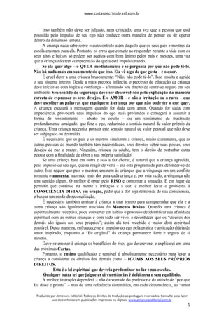 www.cartasdecristobrasil.com.br
Traduzido por Almenara Editorial. Todos os direitos de tradução ao português reservados. Consulte para fazer
uso do conteúdo em publicações impressas ou digitais. www.almenaraeditorial.com.br
5
Isso também não deve ser julgado, nem criticado, uma vez que a pessoa que está
possuída pelo impulso de seu ego não conhece outra maneira de pensar ou de operar
dentro da dimensão terrena.
A criança nada sabe sobre o autocontrole além daquilo que os seus pais e mestres da
escola ensinam para ela. Portanto, os erros que comete ao responder perante a vida com os
seus altos e baixos só podem ser aceitos com bom ânimo pelos pais e mestres, uma vez
que a criança não tem compreensão do que a está impulsionando.
Se ela quer algo – o QUER imediatamente e se pergunta por que não pode tê-lo.
Não há nada mais em sua mente do que isso. Ela vê algo de que gosta – e o quer.
É cruel dizer a uma criança bruscamente: “Não, não pode tê-lo”. Isso insulta e agride
o seu sistema inteiro. Desde a mais precoce infância, o processo de educação da criança
deve iniciar-se com lógica e confiança – afirmando seu direito de sentir-se seguro em seu
ambiente. Seu sentido de segurança deve ser desenvolvido pela explicação da maneira
correta de expressar os seus desejos. É o AMOR – e não a irritação ou a raiva – que
deve escolher as palavras que expliquem à criança por que não pode ter o que quer.
A criança escutará a mensagem quando for dada com amor. Quando for dada com
impaciência, provocará seus impulsos do ego mais profundos e começará a assumir a
forma de ressentimento – aberto ou oculto – ou um sentimento de frustração
profundamente arraigado, que fere o ego, reduzindo o sentido natural de valor próprio da
criança. Uma criança necessita possuir este sentido natural de valor pessoal que não deve
ser subjugado ou destruído.
É necessário que os pais e os mestres sinalizem à criança, muito claramente, que as
outras pessoas do mundo também têm necessidades, seus direitos sobre suas posses, seus
desejos de paz e prazer. Ninguém, criança ou adulto, tem o direito de perturbar outra
pessoa com a finalidade de obter a sua própria satisfação!
Se uma criança bate em outra e isso a faz chorar, é natural que a criança agredida,
pelo impulso de seu ego, queira reagir de volta – ela está programada para defender-se do
outro. Isso requer que pais e mestres ensinem às crianças que a vingança em um conflito
somente o aumenta, trazendo mais dor para cada criança e, por esta razão, a vingança não
tem sentido algum. O melhor é optar pelo RISO e contornar a situação. E em lugar de
permitir que continue na mente a irritação e a dor, é melhor levar o problema à
CONSCIÊNCIA DIVINA em oração, pedir que a dor seja removida de sua consciência,
e buscar um modo de reconciliação.
É necessário também ensinar à criança a tirar tempo para compreender que ela e a
outra criança são igualmente nascidos do Momento Divino. Quando uma criança é
espiritualmente receptiva, pode converter em hábito o processo de identificar sua afinidade
espiritual com as outras crianças e com todo ser vivo, e reconhecer que os “direitos dos
demais são iguais aos seus próprios”; assim ela terá recebido o maior dom espiritual
possível. Desta maneira, enfraquece-se o impulso do ego pela prática e aplicação diária do
amor inspirado, enquanto o “Eu original” da criança permanece forte e seguro de si
mesmo.
Deve-se ensinar à criança os benefícios do riso, que descreverei e explicarei em uma
das próximas Cartas.
Portanto, o ensino qualificado e sensível é absolutamente necessário para levar a
criança a considerar os direitos dos demais como – IGUAIS AOS SEUS PRÓPRIOS
DIREITOS.
Esta é a lei espiritual que deveria predominar no lar e nas escolas.
Qualquer outra lei que julgue as circunstâncias é defeituosa e sem equilíbrio.
A melhor instrução dependerá – não da vontade do professor e da atitude de “por que
Eu disse e pronto” – mas de uma referência sistemática, em cada circunstância, ao “amor
 