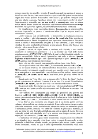 www.cartasdecristobrasil.com.br
Traduzido por Almenara Editorial. Todos os direitos de tradução ao português reservados. Consulte para fazer
uso do conteúdo em publicações impressas ou digitais. www.almenaraeditorial.com.br
7
impulso magnético de repulsão e rejeição. E quando suas palavras egoicas de ataque se
incendeiam num discurso irado, assim também o ego de seu rival é igualmente ameaçado e
surgem dele ou dela palavras de autodefesa contra você. O que pode ter começado como
uma ação adulta necessária, “apontando algum erro e uma maneira melhor de atuar”,
frequentemente é entendida, por um ego sensível e autocentrado, como um ataque
pessoal. O que deveria ter sido um instante de crescimento transformou-se em um tempo
de conflito, raiva, possíveis lágrimas, ressentimento contínuo e mútua hostilidade.
Em situações como essas, inesperadas, rápidas e desnecessárias, se gera um conflito
na mente, expressado em palavras – mesmo em ações – que se perpetua através do
ressentimento e do ódio.
Lembre-se de que cada atividade mental – o pensamento e as reações emocionais de
atração e repulsão – são todas energias criativas da consciência. Estas energias da
consciência criam as formas desagradáveis que repercutem: desenvolvem a direção do
caráter e afetam os relacionamentos em geral e o meio ambiente... e elas reduzem a
vitalidade do corpo, conduzindo diretamente a uma sensação de mal-estar físico, a uma
infecção viral ou a uma doença crônica.
Quando é atacado de algum modo, o caminho mais elevado, – um caminho
unicamente de repercussões construtivas – é o de recordar que você pode chamar
instantaneamente a CONSCIÊNCIA DIVINA, da qual receberá imediata proteção em
qualquer eventualidade. Todavia isso só é possível se você puder ir além do “impulso
magnético de resistência do ego”, com a perfeita segurança de que a CONSCIÊNCIA
DIVINA atende cada uma de suas necessidades.
Agora volte sua mão esquerda para sua posição original, junto à mão direita.
Perceba que durante o exercício, o ESPAÇO entre as mãos permaneceu ESPAÇO.
Ele não esteve envolvido em nenhuma atividade de suas mãos. E assim é com sua
ALMA, quando o seu ego está ocupado, segundo após segundo, sempre e para sempre em
alerta para realizar as suas necessidades e para defender você de qualquer aborrecimento.
A CONSCIÊNCIA DIVINA de sua ALMA fica oculta, ainda que esteja sempre em seu
interior.
Quando estive na Terra, falava com as pessoas sobre “o Reino dos Céus”. Eu disse
que ele estava dentro de cada um. E assim é. É a sua alma. É a morada do equilíbrio da
CONSCIÊNCIA DIVINA, que deu para você o ser como futuro homem ou mulher.
Desejo muito poder depositar em sua mente uma visão mais ampla de sua FONTE de
SER, para que você possa perceber com um pouco mais de clareza o seu começo – de
onde você veio.
Você também deve compreender que sempre que pronuncio uma palavra para
descrever AQUELE QUE VERDADEIRAMENTE NÃO É CONHECÍVEL, eu
mesmo estou nas mais altas frequências infinitesimais de vibração, no limite do GRANDE
EQUILÍBRIO UNIVERSAL, de onde todas as coisas retiram o seu ser e sua forma.
Se eu falar de uma montanha, uma imagem virá à sua mente, porém você não
conhecerá a imensidão de sua estrutura, a resistência de sua rocha, os seus barrancos, picos
e cavernas, a neve que a cobre a cada inverno, as cascatas caindo em mananciais quando
se derretem as geleiras. Para que você tenha um vislumbre da grandeza da montanha, eu
teria que entrar em uma descrição detalhada de cada canto e recanto. E mesmo depois da
explicação verbal mais detalhada, você teria somente uma imagem mental para sua
inspiração. Você ainda não CONHECERIA a montanha.
Se eu falar de um furacão, posso trazer à sua mente a imagem das árvores dobrando-
se em direção à terra, arqueadas pelos fortes ventos, os muros desmoronando, as vigas
quebrando, os ladrilhos e telhados voando, janelas destroçadas, carros virados e grandes
árvores arrancadas. Porém, até que o tenha experimentado pessoalmente, você nunca
 