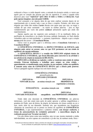 www.cartasdecristobrasil.com.br
Traduzido por Almenara Editorial. Todos os direitos de tradução ao português reservados. Consulte para fazer
uso do conteúdo em publicações impressas ou digitais. www.almenaraeditorial.com.br
8
conhecerá a força e o ruído daquele vento, o estrondo da alvenaria caindo e o terror que
aquilo gera no coração das pessoas que têm de suportá-lo. E assim é quando tento
descrever para você “AQUELE” QUE DEU O SER A TODA A CRIAÇÃO. Você
pode apenas imaginar, mas não pode SABER.
Você começará a ter alguma ideia do que tento explicar somente depois de ter
experimentado por si mesmo tudo o que eu disse a respeito. Portanto, não deixe que
ninguém que tenha lido minhas Cartas discuta com quem quer que seja, ou negue a
verdade do que estou ensinando – ou rejeite as minhas palavras – pois eu digo
verdadeiramente que vocês não podem conhecer plenamente aquilo que ainda não
experimentaram.
Apenas aqueles que me seguirem com aceitação e fé na meditação diária, na
purificação da consciência e na oração fervorosa, pedindo iluminação, no final obterão
vislumbres cada vez mais profundos – e, portanto, experiências – daquilo a que a criação
mesma pode dar acesso – a Consciência Divina.
Talvez você se pergunte: qual é a diferença entre a Consciência Universal e a
Consciência Divina?
A CONSCIÊNCIA UNIVERSAL é o REINO UNIVERSAL do ESPAÇO, onde
ninguém pode entrar ou acessar, uma vez que ELE permanece em um estado de
equilíbrio e de energia autônoma.
A CONSCIÊNCIA DIVINA é a reunião dos IMPULSOS originais dentro da
CONSCIÊNCIA UNIVERSAL, que foram liberados para converter-se na atividade e
na substância da criação no momento do BIG BANG.
IMPULSOS se dividiram na explosão e então se reuniram num estado de mútua
retenção. Estavam destinados a trabalhar para sempre no reino criado, –
separadamente, se manifestando como energias, ou em conjunto, retidos em equilíbrio.
É somente nesse reino da CONSCIÊNCIA DIVINA que a ciência pode penetrar.
Talvez o parágrafo seguinte explique isso com maior clareza.
CONSCIÊNCIA UNIVERSAL
personificação dos
IMPULSOS UNIVERSAIS
IMPULSO da: ! IMPULSO do:
VONTADE de criar em mútua retenção com PROPÓSITO de
experienciar a si mesmo.
INTELIGÊNCIA em mútua retenção com AMOR
IMPULSO da IMPULSO de
VONTADE INTELIGENTE emequilíbrio com PROPÓSITOS AMOROSOS
Tendo dado esta descrição da CONSCIÊNCIA UNIVERSAL em palavras
intelectuais, você não estará mais perto de poder apreciar a sublime magnificência e
grandeza do Poder, nem da beleza, da alegria, da harmonia, do êxtase contido na cor e
som, muito além de sua dimensão. Somente nós, que ascendemos nas frequências
vibratórias de consciência até os portais ou limites do equilíbrio da CONSCIÊNCIA
UNIVERSAL, é que experimentamos e podemos irradiar, sem desejar realizá-lo, o
êxtase da autoconsciência do verdadeiro potencial – a maravilhosa alegria da
realização pessoal sem “levantar um dedo”.
Uso este último termo como uma metáfora, uma vez que, mesmo mantendo a minha
individualidade, sou ativo apenas em consciência e já não sou, de nenhum modo, físico –
 