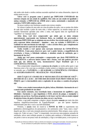 www.cartasdecristobrasil.com.br
Traduzido por Almenara Editorial. Todos os direitos de tradução ao português reservados. Consulte para fazer
uso do conteúdo em publicações impressas ou digitais. www.almenaraeditorial.com.br
9
não tenho sido desde a minha contínua ascensão espiritual em outras dimensões, depois de
minha morte na cruz.
Talvez você se pergunte como é possível que IMPULSOS UNIVERSAIS tão
enormes estejam em um estado de equilíbrio. Eles estão em um estado de igualdade e
mútua retenção: o IMPULSO do AMOR atrai e nutre, sustentando e mantendo sob
controle a VONTADE criativa e ativa.
Só posso explicar este fenômeno usando estes termos simples:
Se colocar a palma de uma mão em cima da palma da outra, com as pontas dos dedos
de cada mão tocando o pulso da outra mão, e tentar separá-las, ao mesmo tempo que as
mantém firmemente apoiadas uma sobre a outra, terá alguma ideia do significado de
“equilíbrio” ou “retenção mútua”.
Além disso, você deve compreender que ainda que as mãos estejam
aparentemente expressando um fenômeno físico, na realidade são governadas e
expressam IMPULSOS que se originam em seu cérebro. Seu cérebro pode ser o veículo
para expressar ideias conscientes – impulsos – mas, na verdade, o IMPULSO é a
realidade de todo movimento de todo tipo – e não o cérebro físico, que é simplesmente
um instrumento de expressão de tais impulsos.
Tenho trazido a você apenas uma narração intelectual da CONSCIÊNCIA
UNIVERSAL. Como posso descrever para você o poder latente, a magnificência da
reverência, o êxtase, a felicidade radiante, o absoluto estado de satisfação, paz e
harmonia de Seu Ser?
Ainda que você possa contemplar e compreender que desta IMENSIDÃO de
CONSCIÊNCIA o universo inteiro tomou vida e forma, você não poderia perceber
mais que um elétron da vasta, incomensurável Alegre Realidade que é a
CONSCIÊNCIA UNIVERSAL.
Para compreender integralmente a natureza da criação: as razões pelas quais o ego
funciona como o faz e por que as entidades criadas sentem os impulsos que sentem, deve-
se entender que a NATUREZA e a QUALIDADE da CONSCIÊNCIA UNIVERSAL
são ALEGRIA RADIANTE – REALIZAÇÃO – FELICIDADE.
ISSO É O QUE EU CHAMEI DE O “REINO DOS CÉUS DENTRO DE VOCÊ” –
DENTRO DE SUA ALMA – DENTRO DOS RECESSOS MAIS PROFUNDOS DE SUA
PSIQUE, que é o intermediário entre o esplendor de sua alma e a sombra do próprio
ego.
Voltar a esse estado transcendente de glória, beleza, felicidade e harmonia do ser é
o anseio mais profundo de sua alma!
Esse anseio constante, essa recordação inata e inconsciente de equilíbrio e paz,
felicidade e harmonia é o que impulsiona o EGO, através da psique, a manipular o
ambiente em seu favor. Seu firme propósito é o de trazer você de volta ao estado original
de glorioso êxtase, do qual se formou sua alma, seu ser e sua forma.
Porém, o ego pode conquistar a alegria e prazer desejados somente por meio dos dois
impulsos magnéticos/emocionais de Ligação/Rejeição – que são apenas impulsos
materializados para dar a você a sua individualidade.
Portanto, o anseio inato de reunir-se à FONTE do SER se experimenta nos
parâmetros eletromagnéticos do pensamento e do sentimento como “mais, mais e mais”
daquilo que deu a você uma sensação prazerosa anteriormente. Mais amigos, casas, carros,
roupas etc. Cada vez que o “mais” é conquistado, isso provoca uma pequena sensação de
satisfação, talvez uma exibição perante os vizinhos para enaltecer a felicidade (marca-se
um ponto e tem-se um pouco mais de satisfação), e logo a novidade passa, a nova posse se
 