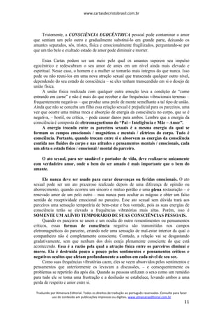www.cartasdecristobrasil.com.br
Traduzido por Almenara Editorial. Todos os direitos de tradução ao português reservados. Consulte para fazer
uso do conteúdo em publicações impressas ou digitais. www.almenaraeditorial.com.br
11
Tristemente, a CONSCIÊNCIA EGOCÊNTRICA pessoal pode contaminar o amor
que sentiam um pelo outro e gradualmente substituí-lo em grande parte, deixando os
amantes separados, sós, tristes, física e emocionalmente fragilizados, perguntando-se por
que um tão belo e exaltado estado de amor pode diminuir e morrer.
Estas Cartas podem ser um meio pelo qual os amantes superem seu impulso
egocêntrico e redescubram o seu amor de antes em um nível ainda mais elevado e
espiritual. Nesse caso, o homem e a mulher se tornarão mais íntegros do que nunca. Isso
pode ou não reuni-los em uma nova atração sexual que transcenda qualquer outro nível,
dependendo do seu estado de consciência – se eles tenham transcendido em si o desejo de
união física.
A união física realizada com qualquer outra emoção leva a condição de “carne
entrando em carne” e não é mais do que receber e dar frequências vibracionais terrenas –
frequentemente negativas – que produz uma prole de mente semelhante a tal tipo de união.
Ainda que não se conceba um filho essa relação sexual é prejudicial para os parceiros, uma
vez que ocorre uma mútua troca e absorção de energia da consciência no corpo, que se é
negativa, – hostil, ou crítica, – pode causar danos para ambos. Lembre que a energia da
consciência é composta do eletromagnetismo do “Pai – Inteligência e Mãe – Amor”.
A energia trocada entre os parceiros sexuais é a mesma energia da qual se
formam os campos emocionais / magnéticos e mentais / elétricos do corpo. Tudo é
consciência. Portanto, quando trocam entre si e absorvem as energias da consciência
contida nos fluídos do corpo e nas atitudes e pensamentos mentais / emocionais, cada
um afeta o estado físico / emocional / mental do parceiro.
O ato sexual, para ser saudável e portador de vida, deve realizar-se unicamente
com verdadeiro amor, onde o bem do ser amado é mais importante que o bem do
amante.
Ele nunca deve ser usado para curar desavenças ou feridas emocionais. O ato
sexual pode ser um ato prazeroso realizado depois de uma diferença de opinião ou
aborrecimento, quando ocorreu um sincero e mútuo perdão e uma plena restauração – e
renovado amor de um pelo outro – mas nunca para ocultar as mágoas e obter um falso
sentido de receptividade emocional no parceiro. Esse ato sexual sem dúvida trará aos
parceiros uma sensação temporária de bem-estar e boa vontade, pois as suas energias de
consciência terão se elevado a frequências vibratórias mais altas. Porém, isso é
SOMENTE UM ALÍVIO TEMPORÁRIO DE SUAS CONSCIÊNCIAS PESSOAIS.
Quando os parceiros se unem e um oculta do outro ressentimentos ou pensamentos
críticos, essas formas de consciência negativa são transmitidas nos campos
eletromagnéticos do parceiro, criando nele uma sensação de mal-estar interior da qual o
companheiro não é completamente consciente. Contudo, a relação vai se desgastando
gradativamente, sem que nenhum dos dois esteja plenamente consciente do que está
acontecendo. Essa é a razão pela qual a atração física entre os parceiros diminui e
morre. Ela é destruída pouco a pouco pelos sentimentos e pensamentos críticos e
negativos ocultos que afetam profundamente a ambos em cada nível de seu ser.
Como suas frequências vibratórias caem, eles se veem absorvidos pelos sentimentos e
pensamentos que anteriormente os levavam a discussões, – e consequentemente os
problemas se repetirão dia após dia. Quando as pessoas utilizam o sexo como um remédio
para tudo ele se torna uma frustração e a desilusão se estabelece, levando ambos a uma
perda de respeito e amor entre si.
 