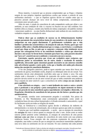 www.cartasdecristobrasil.com.br
Traduzido por Almenara Editorial. Todos os direitos de tradução ao português reservados. Consulte para fazer
uso do conteúdo em publicações impressas ou digitais. www.almenaraeditorial.com.br
12
Dessa maneira, é essencial que as pessoas compreendam que as brigas e disputas
surgem de seus próprios impulsos egocêntricos ocultos que tomam o controle de seus
sentimentos amorosos – e que os impulsos egoicos devem ser curados antes que os
parceiros possam alcançar um novo nível de mútua compreensão, consideração e
consistente amor um pelo outro.
Além do mais, o estado de consciência de cada companheiro acaba por afetar o seu
ambiente, as suas condições de vida e o sucesso ou fracasso em sua vida cotidiana. Isso
também afeta as crianças, criando uma família de mútua cooperação e de padrões mentais
/ emocionais saudáveis – ou uma família disfuncional onde nenhum de seus membros tem
verdadeira simpatia ou aceitação do outro.
Pode-se dizer que as condições de sucesso ou de disfuncionamento familiar
surgem puramente das características inatas de seus membros e do modo como eles se
comportam em seus papéis diariamente. É perfeitamente verdadeiro que a vida
familiar é produto das características e da atuação de cada um. Porém, quero que você
também reflita sobre a família disfuncional que se rompe, a convivência e a coabitação
sexual que chega ao fim, os pais que se separam e começam vidas totalmente novas
porque eles conseguiram livrar–se da consciência insalubre e crítica que absorviam
durante o ato sexual. Se forem fortes o bastante para fazer isso, cada parceiro descobre
um “novo eu”, constrói um novo ambiente e reencontra um novo sucesso.
Entretanto, aqueles parceiros que vivem um verdadeiro amor recíproco, que
consideram juntos as necessidades um do outro, dando e recebendo de maneira
equilibrada, oferecendo apoio emocional quando necessário ou um amoroso conselho
(não advertência) quando o outro pede, verão que a família está unida pela absorção
mútua das energias de consciência dinâmicas.
À luz dos parágrafos anteriores, pode-se agora entender que nunca deve haver um
sentimento de queixa, hostilidade oculta, desprezo ou difamação antes do ato sexual. Tais
sentimentos devem estar plenamente resolvidos antes que se retome o sexo. Em uma
relação onde a discussão e a liberdade de expressão são aceitos como normais, cada
parceiro deveria resistir ao ato de amor sexual até que se tenha construído uma poderosa
força conjunta de amor sensível e que a consciência de ambos esteja em um estado de
puro equilíbrio.
Com referência ao estupro, – esse é o mais hediondo ato contra o outro e atrairá
para o praticante a sua própria e justa consequência em algum momento no futuro.
Esse ato procede de uma consciência egoica especialmente corrompida e distorcida. As
frequências vibratórias de consciência de tais pessoas são tão baixas e pesadas que são
autodestrutivas.
No passado, sermões eram continuamente pregados à sociedade. Nos países do
Ocidente, os Dez Mandamentos eram corretamente apresentados como sendo as
verdadeiras bases de uma cultura humanizada e civilizada ensinando o autocontrole, o qual
foi facilmente aceito em todas as religiões do mundo.
Hoje, ao fortalecer-se a consciência egoica devido à influência da indústria do
entretenimento e os meios de comunicação, são os desejos egoicos que estão no comando.
É preciso que você também compreenda – e aceite – que as energias de consciência
são energias tão reais e ativas quanto as energias de calor e som. Assim como as ondas
sonoras podem penetrar certas substâncias, as energias de consciência de uma pessoa
infectam como um vírus as energias de consciência de outra mente com suas próprias
tendências brutais. Essas energias não são expressas exatamente do mesmo que o
estuprador, mas tenha a certeza de que as energias de consciência transmitidas implantam
uma nova ideia ou sentimento em um ser inocente. Os seus cientistas não estão prontos
 