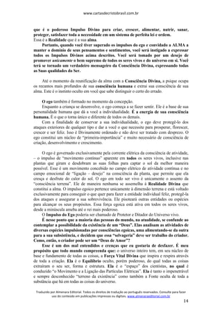 www.cartasdecristobrasil.com.br
Traduzido por Almenara Editorial. Todos os direitos de tradução ao português reservados. Consulte para fazer
uso do conteúdo em publicações impressas ou digitais. www.almenaraeditorial.com.br
14
que é o poderoso Impulso Divino para criar, crescer, alimentar, nutrir, sanar,
proteger, satisfazer toda a necessidade em um sistema de perfeita lei e ordem.
Essa é a Realidade que é a sua alma.
Portanto, quando você tiver superado os impulsos do ego e convidado a ALMA a
manter o domínio de seus pensamentos e sentimentos, você será instigado a expressar
todos os Impulsos Divinos acima descritos. Você será tomado por um desejo de
promover unicamente o bem supremo de todos os seres vivos e do universo em si. Você
terá se tornado um verdadeiro mensageiro da Consciência Divina, expressando todas
as Suas qualidades do Ser.
Até o momento da reunificação da alma com a Consciência Divina, a psique ocupa
os recantos mais profundos de sua consciência humana e extrai sua consciência de sua
alma. Este é o instinto oculto em você que sabe distinguir o certo do errado.
O ego também é formado no momento da concepção.
Enquanto a criança se desenvolve, o ego começa a se fazer sentir. Ele é a base de sua
personalidade humana que dá a você a individualidade. É a energia de sua consciência
humana. É o que o torna único e diferente de todos os demais.
Com a finalidade de conservar a sua individualidade, o ego deve protegê-lo dos
ataques exteriores de qualquer tipo e dar a você o que necessite para prosperar, florescer,
crescer e ser feliz. Isso é Divinamente ordenado e não deve ser tratado com desprezo. O
ego constitui um núcleo de “primeira-importância” e muito necessário de consciência de
criação, desenvolvimento e crescimento.
O ego é governado exclusivamente pela corrente elétrica da consciência de atividade,
– o impulso de “movimento contínuo” aparente em todos os seres vivos, inclusive nas
plantas que giram e desdobram as suas folhas para captar o sol da melhor maneira
possível. Esse é um movimento concebido no campo elétrico de atividade contínua e no
campo emocional de “ligação – desejo” na consciência da planta, que permite que ela
cresça e desfrute do calor do sol. O ego em todo ser vivo é unicamente o assento da
“consciência terrena”. Ele de maneira nenhuma se assemelha à Realidade Divina que
constitui a alma. O impulso egoico pertence unicamente à dimensão terrena e está voltado
exclusivamente para conseguir o que quer para fazer a entidade individual feliz, protegê-la
dos ataques e assegurar a sua sobrevivência. Ele pisoteará outras entidades ou espécies
para alcançar os seus propósitos. Essa força egoica está ativa em todos os seres vivos,
desde a minúscula ameba até o rei mais poderoso.
O Impulso do Ego poderia ser chamado de Protetor e Ditador do Universo vivo.
É nesse ponto que a maioria das pessoas do mundo, na atualidade, se confunde ao
contemplar a possibilidade da existência de um “Deus”. Elas analisam as atividades de
diversas espécies impulsionadas por consciências egoicas, uma alimentando-se da outra
para a sua subsistência, e decidem que essa “selvageria” deve ser trabalho do criador.
Como, então, o criador pode ser um “Deus de Amor”?
Esse é um dos mal entendidos e crenças que eu gostaria de desfazer. É meu
propósito que todo mundo compreenda que: o universo inteiro tem, em seu núcleo de
base e fundamento de todas as coisas, a Força Vital Divina que inspira e respira através
de toda a criação. Ela é o Equilíbrio oculto, porém poderoso, do qual todas as coisas
extraíram o seu ser, forma e estrutura. Ela é o “espaço” dos cientistas, no qual é
conduzido “o Movimento e a Ligação das Partículas Elétricas”. Ela é tanto o impenetrável
e sempre desconhecido “terreno da existência” como também a Fonte oculta de toda a
substância que há em todas as coisas do universo.
 