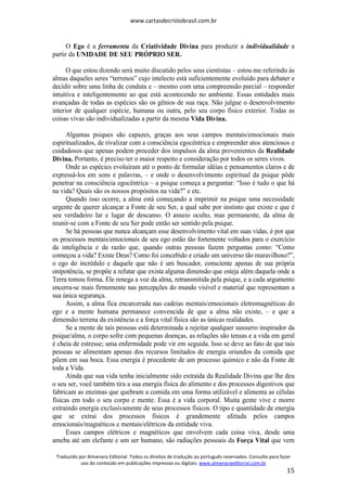 www.cartasdecristobrasil.com.br
Traduzido por Almenara Editorial. Todos os direitos de tradução ao português reservados. Consulte para fazer
uso do conteúdo em publicações impressas ou digitais. www.almenaraeditorial.com.br
15
O Ego é a ferramenta da Criatividade Divina para produzir a individualidade a
partir da UNIDADE DE SEU PRÓPRIO SER.
O que estou dizendo será muito discutido pelos seus cientistas – estou me referindo às
almas daqueles seres “terrenos” cujo intelecto está suficientemente evoluído para debater e
decidir sobre uma linha de conduta e – mesmo com uma compreensão parcial – responder
intuitiva e inteligentemente ao que está acontecendo no ambiente. Essas entidades mais
avançadas de todas as espécies são os gênios de sua raça. Não julgue o desenvolvimento
interior de qualquer espécie, humana ou outra, pelo seu corpo físico exterior. Todas as
coisas vivas são individualizadas a partir da mesma Vida Divina.
Algumas psiques são capazes, graças aos seus campos mentais/emocionais mais
espiritualizados, de rivalizar com a consciência egocêntrica e empreender atos atenciosos e
cuidadosos que apenas podem proceder dos impulsos da alma provenientes da Realidade
Divina. Portanto, é preciso ter o maior respeito e consideração por todos os seres vivos.
Onde as espécies evoluíram até o ponto de formular idéias e pensamentos claros e de
expressá-los em sons e palavras, – e onde o desenvolvimento espiritual da psique pôde
penetrar na consciência egocêntrica – a psique começa a perguntar: “Isso é tudo o que há
na vida? Quais são os nossos propósitos na vida?” e etc.
Quando isso ocorre, a alma está começando a imprimir na psique uma necessidade
urgente de querer alcançar a Fonte de seu Ser, a qual sabe por instinto que existe e que é
seu verdadeiro lar e lugar de descanso. O anseio oculto, mas permanente, da alma de
reunir-se com a Fonte de seu Ser pode então ser sentido pela psique.
Se há pessoas que nunca alcançam esse desenvolvimento vital em suas vidas, é por que
os processos mentais/emocionais de seu ego estão tão fortemente voltados para o exercício
da inteligência e da razão que, quando outras pessoas fazem perguntas como: “Como
começou a vida? Existe Deus? Como foi concebido e criado um universo tão maravilhoso?”,
o ego do incrédulo e daquele que não é um buscador, consciente apenas de sua própria
onipotência, se propõe a refutar que exista alguma dimensão que esteja além daquela onde a
Terra tomou forma. Ele renega a voz da alma, retransmitida pela psique, e a cada argumento
encerra-se mais firmemente nas percepções do mundo visível e material que representam a
sua única segurança.
Assim, a alma fica encarcerada nas cadeias mentais/emocionais eletromagnéticas do
ego e a mente humana permanece convencida de que a alma não existe, – e que a
dimensão terrena da existência e a força vital física são as únicas realidades.
Se a mente de tais pessoas está determinada a rejeitar qualquer sussurro inspirador da
psique/alma, o corpo sofre com pequenas doenças, as relações são tensas e a vida em geral
é cheia de estresse; uma enfermidade pode vir em seguida. Isso se deve ao fato de que tais
pessoas se alimentam apenas dos recursos limitados de energia oriundos da comida que
põem em sua boca. Essa energia é procedente de um processo químico e não da Fonte de
toda a Vida.
Ainda que sua vida tenha inicialmente sido extraída da Realidade Divina que lhe deu
o seu ser, você também tira a sua energia física do alimento e dos processos digestivos que
fabricam as enzimas que quebram a comida em uma forma utilizável e alimenta as células
físicas em todo o seu corpo e mente. Essa é a vida corporal. Muita gente vive e morre
extraindo energia exclusivamente de seus processos físicos. O tipo e quantidade de energia
que se extrai dos processos físicos é grandemente afetada pelos campos
emocionais/magnéticos e mentais/elétricos da entidade viva.
Esses campos elétricos e magnéticos que envolvem cada coisa viva, desde uma
ameba até um elefante e um ser humano, são radiações pessoais da Força Vital que vem
 