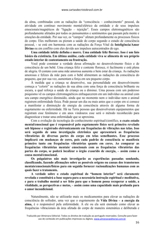 www.cartasdecristobrasil.com.br
Traduzido por Almenara Editorial. Todos os direitos de tradução ao português reservados. Consulte para fazer
uso do conteúdo em publicações impressas ou digitais. www.almenaraeditorial.com.br
16
da alma, combinadas com as radiações da “consciência – conhecimento” pessoal, da
atividade em contínuo movimento mental/elétrico da entidade e de seus impulsos
emocionais/magnéticos de “ligação – rejeição”. Esses campos eletromagnéticos são
profundamente afetados por todos os pensamentos e sentimentos que passam pela mente e
emoções da entidade. Por sua vez, os “campos” afetam profundamente os processos físicos
do corpo. Eles melhoram ou pioram a saúde do corpo segundo o estado de consciência
pessoal, - se está em harmonia com as radiações da Força Vital da Inteligência/Amor
Divino ou em conflito com eles devido aos impulsos autocentrados do ego.
Uma entidade infeliz definha e morre. Uma entidade feliz floresce. Isso é um fato
básico da existência. Em última análise, cada entidade viva se alimenta de seu próprio
estado interior de contentamento ou frustração.
Você pode constatar a verdade dessa afirmação no desenvolvimento físico e de
consciência de um bebê. Uma criança feliz e contente floresce, ri facilmente e está plena
de alegria. O contato com uma mãe amorosa aumenta o bem estar da criança. As radiações
amorosas e felizes da mãe para com o bebê alimentam as radiações da consciência do
pequeno, que por sua vez, aumentam a força em seu pequeno corpo.
À medida que a criança se desenvolve, sua personalidade em desenvolvimento
começa a “colorir” as radiações de sua alma com uma força de consciência brilhante ou
escura, a qual reforça a saúde da criança ou a diminui. Uma pessoa com um poderoso
psiquismo vê os campos eletromagnéticos enfraquecerem em um indivíduo ou animal com
seu campo energético diminuído, ainda que no momento nem o indivíduo nem o animal
registrem enfermidade física. Pode passar um dia ou mais antes que o corpo em si comece
a manifestar a diminuição de energia da consciência através de alguma forma de
esgotamento ou enfermidade. Há na Terra pessoas que desenvolveram equipamentos que
registram esse fenômeno e em anos vindouros esse será o método reconhecido para
diagnosticar e tratar uma enfermidade que se aproxima.
Com a evolução da tecnologia do conhecimento espiritual/científico, o exato estado
mental/emocional que é responsável pelo esgotamento físico será primeiro revelado
sob hipnose e registrado eletronicamente em frequências de vibrações nas telas. Isso
será seguido de uma investigação eletrônica que apresentará as frequências
vibratórias de diversas partes do corpo em telas semelhantes. Esse processo
implicará em mudanças de cores, pois cada padrão de consciência se manifesta
primeiro tanto em frequências vibratórias quanto em cores. Ao comparar as
frequências vibratórias mentais/ emocionais com as frequências vibratórias das
partes do corpo, se poderá localizar o órgão exaurido de energia, – assim como a
causa mental/emocional.
Os psiquiatras não mais investigarão as experiências passadas sondando,
classificando, fazendo afirmações sobre as possíveis origens ou causas dos transtornos
mentais/emocionais/físicos para em seguida fornecer racionalizações humanas com as
quais fazer o tratamento.
A verdade sobre o estado espiritual do “homem interior” será claramente
revelada e constituirá a base segura para a necessária instrução espiritual e meditativa,
e para o trabalho mental a ser feito para que o homem possa recuperar a saúde, a
vitalidade, as perspectivas e metas, – assim como uma capacidade mais profunda para
o amor incondicional.
Naturalmente, não se utilizarão mais os medicamentos para elevar as radiações de
consciência do sofredor, uma vez que o esgotamento da Vida Divina – a energia da
alma, é o responsável pela enfermidade. A ele ou ela será ensinado como elevar as
frequências vibracionais da área afetada do corpo de maneira sistemática e deliberada e
 