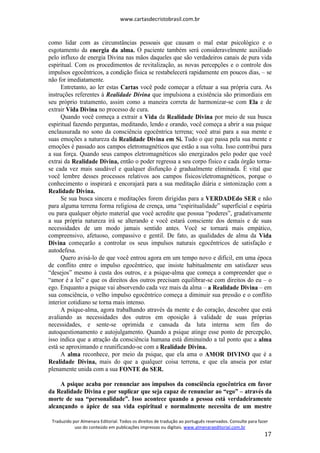 www.cartasdecristobrasil.com.br
Traduzido por Almenara Editorial. Todos os direitos de tradução ao português reservados. Consulte para fazer
uso do conteúdo em publicações impressas ou digitais. www.almenaraeditorial.com.br
17
como lidar com as circunstâncias pessoais que causam o mal estar psicológico e o
esgotamento da energia da alma. O paciente também será consideravelmente auxiliado
pelo influxo de energia Divina nas mãos daqueles que são verdadeiros canais de pura vida
espiritual. Com os procedimentos de revitalização, as novas percepções e o controle dos
impulsos egocêntricos, a condição física se restabelecerá rapidamente em poucos dias, – se
não for imediatamente.
Entretanto, ao ler estas Cartas você pode começar a efetuar a sua própria cura. As
instruções referentes à Realidade Divina que impulsiona a existência são primordiais em
seu próprio tratamento, assim como a maneira correta de harmonizar-se com Ela e de
extrair Vida Divina no processo de cura.
Quando você começa a extrair a Vida da Realidade Divina por meio de sua busca
espiritual fazendo perguntas, meditando, lendo e orando, você começa a abrir a sua psique
enclausurada no sono da consciência egocêntrica terrena; você atrai para a sua mente e
suas emoções a natureza da Realidade Divina em Si. Tudo o que passa pela sua mente e
emoções é passado aos campos eletromagnéticos que estão a sua volta. Isso contribui para
a sua força. Quando seus campos eletromagnéticos são energizados pelo poder que você
extrai da Realidade Divina, então o poder regressa a seu corpo físico e cada órgão torna-
se cada vez mais saudável e qualquer disfunção é gradualmente eliminada. É vital que
você lembre desses processos relativos aos campos físicos/eletromagnéticos, porque o
conhecimento o inspirará e encorajará para a sua meditação diária e sintonização com a
Realidade Divina.
Se sua busca sincera e meditações forem dirigidas para a VERDADEdo SER e não
para alguma terrena forma religiosa de crença, uma “espiritualidade” superficial e espúria
ou para qualquer objeto material que você acredite que possua “poderes”, gradativamente
a sua própria natureza irá se alterando e você estará consciente dos demais e de suas
necessidades de um modo jamais sentido antes. Você se tornará mais empático,
compreensivo, afetuoso, compassivo e gentil. De fato, as qualidades de alma da Vida
Divina começarão a controlar os seus impulsos naturais egocêntricos de satisfação e
autodefesa.
Quero avisá-lo de que você entrou agora em um tempo novo e difícil, em uma época
de conflito entre o impulso egocêntrico, que insiste habitualmente em satisfazer seus
“desejos” mesmo à custa dos outros, e a psique-alma que começa a compreender que o
“amor é a lei” e que os direitos dos outros precisam equilibrar-se com direitos do eu – o
ego. Enquanto a psique vai absorvendo cada vez mais da alma – a Realidade Divina – em
sua consciência, o velho impulso egocêntrico começa a diminuir sua pressão e o conflito
interior cotidiano se torna mais intenso.
A psique-alma, agora trabalhando através da mente e do coração, descobre que está
avaliando as necessidades dos outros em oposição à validade de suas próprias
necessidades, e sente-se oprimida e cansada da luta interna sem fim do
autoquestionamento e autojulgamento. Quando a psique atinge esse ponto de percepção,
isso indica que a atração da consciência humana está diminuindo a tal ponto que a alma
está se aproximando e reunificando-se com a Realidade Divina.
A alma reconhece, por meio da psique, que ela ama o AMOR DIVINO que é a
Realidade Divina, mais do que a qualquer coisa terrena, e que ela anseia por estar
plenamente unida com a sua FONTE do SER.
A psique acaba por renunciar aos impulsos da consciência egocêntrica em favor
da Realidade Divina e por suplicar que seja capaz de renunciar ao “ego” – através da
morte de sua “personalidade”. Isso acontece quando a pessoa está verdadeiramente
alcançando o ápice de sua vida espiritual e normalmente necessita de um mestre
 