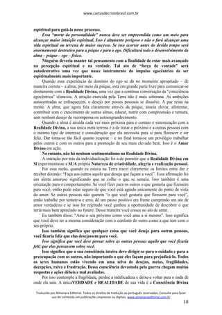 www.cartasdecristobrasil.com.br
Traduzido por Almenara Editorial. Todos os direitos de tradução ao português reservados. Consulte para fazer
uso do conteúdo em publicações impressas ou digitais. www.almenaraeditorial.com.br
18
espiritual para guiá-la nesse processo.
Essa “morte da personalidade” nunca deve ser empreendida como um meio para
alcançar maior intuição espiritual. Isso é altamente perigoso e não o fará alcançar uma
vida espiritual ou terrena de maior sucesso. Se isso ocorrer antes do devido tempo será
enormemente destrutivo para a psique e para o ego. Dificultará todo o desenvolvimento da
alma – psique – ego – físico.
Ninguém deveria manter tal pensamento com a finalidade de estar mais avançado
na percepção espiritual e na verdade. Tal ato de “força de vontade” será
autodestrutivo uma vez que nasce inteiramente do impulso egocêntrico de ser
espiritualmente mais importante.
Quando essa experiência de domínio do ego se dá no momento apropriado – de
maneira correta – a alma, por meio da psique, está em grande parte livre para comunicar-se
diretamente com a Realidade Divina, uma vez que a contínua conversação da “consciência
egocêntrica” silenciou. A atração exercida pela Terra não é mais soberana. As ambições
autocentradas se enfraquecem, o desejo por posses pessoais se dissolve. A paz reina na
mente. A alma, que agora fala claramente através da psique, anseia elevar, alimentar,
contribuir com o crescimento de outras almas, educar, nutrir com compreensão e ternura,
sem nenhum desejo de recompensa ou autoengrandecimento.
Quando a alma é atraída cada vez mais próxima para o contato e sintonização com a
Realidade Divina, a sua única meta terrena é a de tratar o próximo e a outras pessoas com
o mesmo tipo de interesse e consideração que ela necessita para si para florescer e ser
feliz. Dar torna-se tão fácil quanto respirar – e no final torna-se um privilégio trabalhar
pelos outros e com os outros para a promoção de seu mais elevado bem. Isso é o Amor
Divino em ação.
No entanto, não há nenhum sentimentalismo na Realidade Divina.
A intenção por trás da individualização foi a de permitir que a Realidade Divina em
Si experimentasse a SUA própria Natureza de criatividade, alegria e realização pessoal.
Por essa razão, quando eu estava na Terra tracei claramente os limites entre dar e
receber dizendo: “Faça aos outros aquilo que deseja que façam a você”. Essa afirmação foi
um alerta amoroso significando que se colhe o que se semeia. Isso também é uma
orientação para o comportamento. Se você fizer para os outros o que gostaria que fizessem
para você, então pode estar seguro de que você está agindo unicamente do ponto de vista
do amor. Se outras pessoas não querem “o que você gostaria que fizessem para você”,
então trabalhe por tentativa e erro; dê um passo positivo em frente cumprindo um ato de
amor verdadeiro e se isso for rejeitado você ganhou a oportunidade de descobrir o que
seria mais bem apreciado no futuro. Dessa maneira você cresce no ato de amar.
Eu também disse: “Ame o seu próximo como você ama a si mesmo”. Isso significa
que você deve ter a mesma consideração com o conforto do outro como a que tem com o
seu próprio.
Isso também significa que qualquer coisa que você deseje para outras pessoas,
você ficaria feliz que elas desejassem para você.
Isso significa que você deve pensar sobre as outras pessoas aquilo que você ficaria
feliz que elas pensassem sobre você.
Isso significa que a sua consciência inteira deve dirigir-se para o cuidado e para a
preocupação com os outros, não importando o que eles façam para prejudicá-lo. Todos
os seres humanos estão vivendo em uma selva de desejos, metas, fragilidades,
decepções, raiva e frustração. Dessa consciência devastada pela guerra chegam muitas
respostas e ações débeis e mal avaliadas.
Por isso contemple a fragilidade, perdoe a indelicadeza e deixe-a voltar para o nada de
onde ela saiu. A únicaVERDADE e REALIDADE de sua vida é a Consciência Divina
 