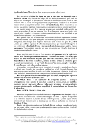 www.cartasdecristobrasil.com.br
Traduzido por Almenara Editorial. Todos os direitos de tradução ao português reservados. Consulte para fazer
uso do conteúdo em publicações impressas ou digitais. www.almenaraeditorial.com.br
19
Inteligência/Amor. Mantenha-se firme nessa compreensão todo o tempo.
Para encontrar o Reino dos Céus, no qual a alma está em harmonia com a
Realidade Divina, deve chegar um tempo em seu desenvolvimento no qual você não
desejará ser atraído para as percepções e consciências terrenas nas quais vivem os seres
humanos entre si. Você ansiará por retirar-se completamente e dedicar-se a disseminar
para os demais o seu próprio contato com a Divina Realidade. Tenha o cuidado de não
impor o seu caminho espiritual para os outros, estejam eles ou não no caminho espiritual.
Ao mesmo tempo, você deve preservar a sua própria serenidade e não permitir que
outros se aproveitem de sua boa natureza. Você deve claramente marcar seus limites entre
o que é certo e errado, – evitar que o egoísmo dos outros invada a sua intimidade, o que
provavelmente destruiria a sua paz de espírito.
Para garantir isso, não há necessidade de que sua consciência egocêntrica assuma o
domínio novamente. Você pode proteger a sua intimidade pacificamente. Você recebeu a
inteligência para alcançar esse propósito necessário com o mais alto grau de AMOR.
Lembre que o edifício espiritual de vibrações de consciência que foi construído a partir de
seu contato com a Realidade Divina e de seu modo diário de pensar, sentir e viver, é
sacrossanto. Tome cuidado para não ser preso novamente nas vibrações inferiores de
pensamentos e reações dos outros.
O seu propósito mais elevado na Terra sempre é o de promover o BEM espiritual e
terreno mais elevado para cada entidade viva – humana ou menor. Não o faça pela
descida ao nível vibratório daqueles que estão em necessidade, mas se existir a
disponibilidade de escuta e aceitação, estenda a mão e ofereça a sabedoria que o
conduziu ao seu santuário – o seu “santo dos santos” na mente, emoções e condições
de vida. Em caso contrário, guarde a sua paz.
A simpatia e a compaixão devem ser imparciais. A empatia7
o arrastará para baixo e
envolverá suas vibrações de consciência espiritual no nível vibratório humano. Isso
possivelmente criará conflitos lá onde você tinha sinceramente a intenção de elevar e
curar. Evite isso, pois diminuirá suas energias e derrotará seus propósitos espirituais.
O AMOR puro se interessa unicamente pela elevação e pelo progresso espiritual,
pela cura e o alcance do “Reino dos Céus”.
O AMOR divino é um sentimento de compaixão calorosa – carregado
principalmente com o anseio de capacitar o amado a crescer, criar, ser nutrido e
nutrir, ser curado e curar, ser educado e educar, ser protegido e proteger, satisfazer
suas necessidades e poder satisfazer a necessidade de outros, tudo em um sistema claro
de lei e ordem.
Isso é o AMOR DIVINO/LEI em ação.
Quando o seu propósito mais elevado torna-se o Propósito Divino em ação, o ego, o
núcleo de sua individualidade, é então controlado pela sua alma. O impulso do ego torna-
se o verdadeiro defensor e protetor de seu conforto pessoal, – porém agora trabalha
inteiramente em harmonia com as diretrizes de sua alma, a qual extrai sua natureza da
Realidade Divina.
Repito, não há sentimentalismo na Realidade Divina, nenhuma remoção dos limites
que asseguram a lei e a ordem para agradar as exigências do egoísta, nenhum “rendição”
face à obstinação de alguns.
7
NT.Sobre empatia, veja a nota de rodapé da página 283, onde se diferencia um nível mais elevado de empatia.
 