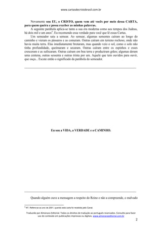 www.cartasdecristobrasil.com.br
Traduzido por Almenara Editorial. Todos os direitos de tradução ao português reservados. Consulte para fazer
uso do conteúdo em publicações impressas ou digitais. www.almenaraeditorial.com.br
2
Novamente sou EU, o CRISTO, quem vem até vocês por meio dessa CARTA,
para quem queira e possa receber as minhas palavras.
A seguinte parábola aplica-se tanto a sua era moderna como aos tempos dos Judeus,
há dois mil e um anos5
. Eu recomendo essa verdade para você que lê essas Cartas.
Um semeador saiu a semear. Ao semear, algumas sementes caíram ao longo do
caminho e vieram os pássaros e as comeram. Outras caíram em terreno rochoso, onde não
havia muita terra. Elas imediatamente brotaram, mas quando veio o sol, como o solo não
tinha profundidade, queimaram e secaram. Outras caíram entre os espinhos e esses
cresceram e as sufocaram. Outras caíram em boa terra e produziram grãos; algumas deram
uma centena, outras sessenta e outras trinta por um. Aquele que tem ouvidos para ouvir,
que ouça... Escute então o significado da parábola do semeador.
________________________________________________________________________
Eu sou a VIDA, a VERDADE e o CAMINHO.
________________________________________________________________________
Quando alguém ouve a mensagem a respeito do Reino e não a compreende, o malvado
5
NT. Refere-se ao ano de 2001, quando esta carta foi recebida pelo Canal.
 