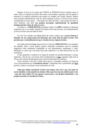 www.cartasdecristobrasil.com.br
Traduzido por Almenara Editorial. Todos os direitos de tradução ao português reservados. Consulte para fazer
uso do conteúdo em publicações impressas ou digitais. www.almenaraeditorial.com.br
20
Sempre se deve ter em mente que TODAS as PESSOAS devem respeitar umas as
outras. Deve se respeitar os direitos dos outros a privacidade, segurança, paz de espírito e
harmonia. Se surgirem diferenças elas podem ser tratadas com mútuo respeito. Quanto
mais evoluído espiritualmente você for, mais respeitará os altos e os baixos níveis sociais,
considerando-os como iguais – “não diante dos olhos de Deus” como gostam de dizer os
seres humanos, mas pela sua própria percepção espiritualizada da igualdade
fundamental das almas de todos os seres.
O respeito e o AMOR DIVINO caminham unidos. O AMOR verdadeiro é altamente
respeitoso com o ser amado. Quando há respeito entre duas pessoas, isso frequentemente
as leva às formas mais elevadas de amor.
Se você tiver achado esta Carta difícil de aceitar, lembre que a mente humana é
limitada em sua compreensão das dimensões que estão além do plano terreno. Não
permita que a racionalização do ego o retenha em sua viagem da alma.
Em minha próxima Carta, desenvolverei o tema do AMOR DIVINO e me estenderei
nos detalhes sobre o amor próprio egoísta, mostrando exatamente como as emoções
magnéticas estão atualmente controlando os seus pensamentos, sentimentos e vidas.
Delinearei as coisas que você pode fazer para superá-las e ao final dissolvê-las em sua
consciência.
O meu propósito é conduzi-lo ao longo do caminho do autodescobrimento e avanço
espiritual, a fim de que você possa entrar imediatamente na Luz, enquanto ainda está na
Terra e não somente quando passar para a próxima dimensão da existência.
Neste momento você está vivendo uma escura e carregada existência em lugar de
viver conscientemente na “Consciência Divina”, adentrando nela e permitindo que ELA
permeie e alegre o seu pensar e suas experiências na vida.
Saiba que minha consciência Crística está sempre com você e que você pode ter
acesso imediato a mim quando me chamar. Deixe que isso seja um conforto para você,
- mas não uma muleta. Eu sou apenas a porta para a sua própria iluminação e sua
própria ascensão à Consciência Crística.
 