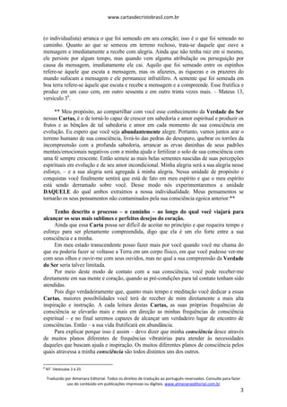 www.cartasdecristobrasil.com.br
Traduzido por Almenara Editorial. Todos os direitos de tradução ao português reservados. Consulte para fazer
uso do conteúdo em publicações impressas ou digitais. www.almenaraeditorial.com.br
3
(o individualista) arranca o que foi semeado em seu coração; isso é o que foi semeado no
caminho. Quanto ao que se semeou em terreno rochoso, trata-se daquele que ouve a
mensagem e imediatamente a recebe com alegria. Ainda que não tenha raiz em si mesmo,
ele persiste por algum tempo, mas quando vem alguma atribulação ou perseguição por
causa da mensagem, imediatamente ele cai. Aquilo que foi semeado entre os espinhos
refere-se àquele que escuta a mensagem, mas os afazeres, as riquezas e os prazeres do
mundo sufocam a mensagem e ele permanece infrutífero. A semente que foi semeada em
boa terra refere-se àquele que escuta e recebe a mensagem e a compreende. Esse frutifica e
produz em um caso cem, em outro sessenta e em outro trinta vezes mais. – Mateus 13,
versículo 36
.
** Meu propósito, ao compartilhar com você esse conhecimento da Verdade do Ser
nessas Cartas, é o de torná-lo capaz de crescer em sabedoria e amor espiritual e produzir os
frutos e as bênçãos de tal sabedoria e amor em cada momento de sua consciência em
evolução. Eu espero que você seja abundantemente alegre. Portanto, vamos juntos arar o
terreno humano de sua consciência, livrá-lo das pedras do desespero, quebrar os torrões da
incompreensão com a profunda sabedoria, arrancar as ervas daninhas de seus padrões
mentais/emocionais negativos com a minha ajuda e fertilizar o solo de sua consciência com
uma fé sempre crescente. Então semeie as mais belas sementes nascidas de suas percepções
espirituais em evolução e de seu amor incondicional. Minha alegria será a sua alegria nesse
esforço, – e a sua alegria será agregada à minha alegria. Nessa unidade de propósito e
conquistas você finalmente sentirá que está de fato em meu espírito e que o meu espírito
está sendo derramado sobre você. Desse modo nós experimentaremos a unidade
DAQUELE do qual ambos extraímos a nossa individualidade. Meus pensamentos se
tornarão os seus pensamentos não contaminados pela sua consciência egoica anterior.**
Tenho descrito o processo – o caminho – ao longo do qual você viajará para
alcançar os seus mais sublimes e perfeitos desejos do coração.
Ainda que essa Carta possa ser difícil de aceitar no princípio e que requeira tempo e
esforço para ser plenamente compreendida, digo que ela é um elo forte entre a sua
consciência e a minha.
Em meu estado transcendente posso fazer mais por você quando você me chama do
que eu poderia fazer se voltasse a Terra em um corpo físico, em que você pudesse ver-me
com seus olhos e ouvir-me com seus ouvidos, mas no qual a sua compreensão da Verdade
do Ser seria talvez limitada.
Por meio deste modo de contato com a sua consciência, você pode receber-me
diretamente em sua mente e coração, quando as pré-condições para tal contato tenham sido
atendidas.
Pois digo verdadeiramente que, quanto mais tempo e meditação você dedicar a essas
Cartas, maiores possibilidades você terá de receber de mim diretamente a mais alta
inspiração e instrução. A cada leitura destas Cartas, as suas próprias frequências de
consciência se elevarão mais e mais em direção as minhas frequências de consciência
espiritual – e no final seremos capazes de alcançar um verdadeiro lugar de encontro de
consciências. Então – a sua vida frutificará em abundância.
Para explicar porque isso é assim – devo dizer que minha consciência desce através
de muitos planos diferentes de frequências vibratórias para atender às necessidades
daqueles que buscam ajuda e inspiração. Os muitos diferentes planos de consciência pelos
quais atravessa a minha consciência são todos distintos uns dos outros.
6
NT. Versículos 3 a 23.
 