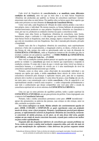 www.cartasdecristobrasil.com.br
Traduzido por Almenara Editorial. Todos os direitos de tradução ao português reservados. Consulte para fazer
uso do conteúdo em publicações impressas ou digitais. www.almenaraeditorial.com.br
4
Cada nível de frequência de consciênciacria e se manifesta como diferentes
condições de existência, uma vez que as mais altas e as mais baixas frequências
vibratórias são produzidas por padrões ou formas de consciência espirituais/ mentais/
emocionais mais altas ou mais baixas. Por padrões altos ou baixos quero dizer aqueles que
estão mais próximos ou mais distantes da Intenção da Consciência Divina.
Como você sabe, cada frequência de vibração de ondas sonoras produz a sua nota e
tom próprio, único e individual. Da mesma maneira, as formas habituais de pensamentos
mentais/emocionais produzem as suas próprias frequências vibratórias na consciência e
essas, por sua vez, produzem as condições externas nas quais a consciência reside.
Quanto mais altas forem as frequências vibratórias de consciência, mais bonita,
harmoniosa, alegre e realizada é a vida daquele que reside nessas frequências. Quanto
mais baixas forem as frequências, mais dura, amarga, áspera e miserável é a vida daquele
que está em ressonância com tais frequências. Sua vida é marcada pelo desastre, privação
e brutalidade.
Quanto mais alta for a frequência vibratória de consciência, mais espiritualmente
amorosos e belos são os pensamentos, a imaginação criativa, os ideais, a beleza da cor e
das formas de vida, porque eles estão se aproximando cada vez mais da dimensão da
CONSCIÊNCIA UNIVERSAL, onde as frequências tornam-se tão elevadas que elas se
nivelam e entram em um poderoso equilíbrio – o TODO PODER da CONSCIÊNCIA
UNIVERSAL –a Fonte de Todo Ser, – O AMOR.
Para você as condições externas podem parecer ser aquelas nas quais reside o corpo,
porém na verdade é a consciência que mora no interior que experimenta e responde às
condições externas. O corpo não é mais do que o veículo que torna visível aos demais a
consciência humana, e a condição do veículo em si é uma manifestação do nível da
consciência espiritual/mental/emocional que o habita.
Portanto, como eu disse antes, como observador da necessidade individual e em
resposta aos apelos por ajuda, a minha consciência desce através de vários níveis de
consciência existencial para alcançar o suplicante sincero, pois, para dar as respostas,
primeiro devo receber as necessidades. E como disse há pouco, essas Cartas são um elo,
um meio para a sua comunicação com a minha consciência, a fim de capacitá-lo a ser
espiritualmente atraído e torná-lo mais receptivo – e então compreender profundamente e
usar todo o conhecimento que desejo compartilhar com você para subir a escada da
consciência espiritual até os níveis máximos da CONSCIÊNCIA CRÍSTICA.
Uma vez que eu estou próximo do equilíbrio perfeito, tenho o poder espiritual da
CONSCIÊNCIA UNIVERSAL em um grau próximo do perfeito. Estou impregnado com
a natureza da Consciência Universal.
Portanto, toda a minha consciência permanece como puro AMOR incondicional –
apesar dos pensamentos ou palavras das pessoas, suas crenças ou não crenças, amor ou
ódio, aceitação ou rejeição a mim.
Isso nunca enfraquece ou muda. Minhas atitudes são consistentemente aquelas do
puro AMOR, CUIDADO e COMPAIXÃO, as quais experimento como um profundo
anseio de elevar, curar e fazer prosperar. Portanto, é perfeitamente possível para algumas
pessoas, se suficientemente sensíveis às frequências vibratórias da consciência, tornarem-
se conscientes de minha presença, ou do amor, ou de uma força–vital extra, quando
estejam em um estado de anseio consciente buscando, rezando para conhecer-me melhor
ou para evoluir espiritualmente.
Enquanto falo das frequências inferiores de consciência que causam problemas na
Terra, tenha em mente a minha total aceitação compassiva delas, pois não são mais do
que uma manifestação dos sofrimentos e lutas dolorosas das pessoas enquanto tentam
 