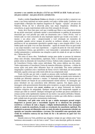 www.cartasdecristobrasil.com.br
Traduzido por Almenara Editorial. Todos os direitos de tradução ao português reservados. Consulte para fazer
uso do conteúdo em publicações impressas ou digitais. www.almenaraeditorial.com.br
5
encontrar o seu caminho em direção a LUZ de sua FONTE do SER. Venho até vocês –
não para condenar – mas para elevá-los e fortalecê-los.
Irradio a minha Consciência Crística em direção a você por receber e conservar seu
nome e sua forma espiritual em mente quando você pede a minha ajuda. Conforme a sua
receptividade e liberação dos impulsos magnéticos de “ligação – rejeição”, um pouco da
Natureza Divina do Ser é absorvida pelas suas atuais frequências vibratórias de
consciência, as quais experimentam então uma forte sensação de elevação.
Assim, deve ficar claro para você que à medida que libera a sua consciência terrena
de sua prisão emocional, rejeitando mental e emocionalmente os padrões de pensamento
emocional que você percebe que estão em desarmonia com o Amor Divino, você se
tornará cada vez mais consciente de uma inspiração superior que invade a sua mente – e
mesmo o seu plexo solar – proporcionando a você orientação em momentos de
necessidade, quando estiver incapaz de perceber as melhores atitudes a tomar ou de
purificar-se de seu pensamento egocêntrico quando reage a uma situação difícil. Com a
minha ajuda você pode viver em duas dimensões – aquela do mundo físico na qual reside
o seu corpo trazendo a você suas experiências – e aquela do ponto de vista mais elevado
da Consciência Crística, que permitirá a você transcender o pensamento egocêntrico e
irradiar pensamentos e sentimentos nas situações a partir do estado de ser que eu chamei
de o “Reino dos Céus”.
Não estou só nessa obra. Trabalhando comigo para ajudar as pessoas há inúmeras
almas mais elevadas, transcendentes, espirituais, belas e amorosamente inteligentes que
podem entrar na dimensão da Consciência Crística. Embora todos estejamos na dimensão
da Consciência Crística, todos somos individuais. Não somos réplicas uns dos outros.
Todos expressamos a Consciência Crística de maneiras diferentes e gloriosas, - a ênfase de
nossas ações está posta sobre diferentes faces da criatividade. Nós temos poderosas
imaginações e podemos criar e manifestar de forma visível e individual, em nossa própria
dimensão, aquelas coisas que estão muito além de sua compreensão atual.
Vocês ouvirão que por todo o mundo as pessoas estão recebendo inspiração e são
conscientes da Presença Crística. A minha inspiração irradiada ao mundo neste momento é
recebida por diferentes naturezas e mentes. A inspiração dirigirá cada pessoa por um
caminho distinto em função de seu condicionamento mental anterior. As mensagens que
posso introduzir em sua consciência terão diferentes aspectos. Em alguns casos, as
mensagens serão grosseiramente distorcidas pelos receptores, os quais estão psiquicamente
receptivos mas possuem uma mente ortodoxa que se apega fortemente aos batidos
caminhos religiosos da antiguidade. Qualquer mensagem será interpretada segundo as
crenças que estão no controle. Qualquer mensagem que recebam que possa contradizer as
crenças aceitas serão rapidamente expulsas de sua mente e sua autoria atribuída a Satanás.
Por essa razão tem sido possível alcançar somente as mentes que estão abertas e anseiam
pela verdade mais do que pelos ensinamentos tradicionais.
Entretanto, você pode estar certo de que a minha mensagem pessoal sempre
despertará as pessoas para a necessidade urgente de se afastarem dos princípios
restritivos e errôneos de todo o dogma e religião institucionalizada. Essa mensagem
abrirá os canais da consciência, levando ao crescimento da consciência espiritual. Ela
conduzirá as pessoas até dimensões cada vez mais elevadas de pensamento celestial, em
oposição aos conceitos materialistas e terrenos. Ela transmitirá uma apreciação mais
vívida da verdadeira natureza de sua Fonte do Ser e do universo no qual você vive
atualmente.
Quando estava na Terra, profetizei que chegaria o tempo em que voltaria como “raios
luminosos atravessando o céu de leste a oeste”. Essa é uma descrição gráfica da maneira
 