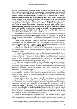 www.cartasdecristobrasil.com.br
Traduzido por Almenara Editorial. Todos os direitos de tradução ao português reservados. Consulte para fazer
uso do conteúdo em publicações impressas ou digitais. www.almenaraeditorial.com.br
6
pela qual estou trabalhando atualmente. Talvez, depois do parágrafo anterior, você aceite
que o “raio” atingiu o mundo todo de tal maneira que tocou àqueles que estão esperando
ansiosos o meu retorno. Minha Verdade se destina a elevar e iluminar as mentes
daqueles que estão buscando despertar as pessoas para as muitas causas da miséria e
futura destruição do planeta. Um número incontável de “velhas almas” estão atuando
desinteressadamente de centenas de maneiras diferentes para aliviar o sofrimento das
pessoas que têm necessidade, dedicando toda a sua energia, tempo e posição terrena
para promover o amor pela natureza, pelos animais, seu bem-estar e proteção e a
saúde futura do planeta em si mesmo. Embora essas preciosas almas possam não estar
conscientes disso, nenhuma dessas preocupações surgiu do pensamento humano
terreno que se dirige exclusivamente para as necessidades egoístas, mas provém da
dimensão da Consciência Crística onde todas as coisas vivas são vistas como uma
expressão de Amor/Inteligência da Fonte de Todo Ser.
Nesta Carta quero explicar com clareza que venho através do Canal dessas palavras
para ajudar as pessoas receptivas de todos as camadas da sociedade – do soldado ao
general, do operário ao presidente – a trabalhar inteiramente a partir do ponto de vista do
AMOR.
Existem razões espirituais e científicas materialistas pelas quais é absolutamente
imprescindível que as pessoas dediquem toda a sua energia e sua sensibilidade mental e
emocional para que suas ações e reações estejam perfeitamente alinhadas e em harmonia
com o AMOR incondicional – a CONSCIÊNCIA DIVINA.
Permanecer no estado de consciência que existe neste momento no mundo é ficar em
uma constante descida para inúmeras enfermidades, desgraças, transtornos e o mais
profundo sofrimento.
Os homens e as mulheres podem viver em duas dimensões de existência em seu
mundo, – seja exclusivamente no nível dos impulsos do ego, os quais são as forças
controladoras por trás e dentro dos fenômenos diários que compreendem a experiência
humana – ou – viver mental/emocionalmente em equilíbrio na Consciência Divina
enquanto os seus corpos seguem vivendo no plano terreno.
Os frutos da consciência egocêntrica são a discórdia, perturbações, transtornos
climáticos e anormalidades, guerras, vícios de todo tipo, pobreza, enfermidades,
assassinatos, furtos, mentiras, enganos, difamações, pensamentos miseravelmente baixos,
pensamentos invejosos, pensamentos raivosos, mau humor, julgamentos, críticas,
sarcasmos, rejeição aos demais e etc.
Essas frequências de consciência sempre estão trazendo à tona “reflexos em espelho”
das circunstâncias e das reações emocionais que as fizeram nascer – e estão continuamente
sujeitas aos “altos e baixos” da realização das esperanças e das desilusões, oscilando entre
a felicidade e o infortúnio.
Aquelas pessoas que, pela oração, meditação, autodisciplina e determinação,
conseguem purificar a sua consciência egoica e elevá-la, definindo e abrigando mais e
mais pensamentos amorosos e sinceros para com os outros e para com o mundo em geral,
gradualmente ascendem em consciência até as frequências vibratórias do reino da
Consciência Divina – o Reino dos Céus, onde vivem confortavelmente e à vontade em
harmonia com as Leis Universais da Existência. Tais pessoas descobrem que não importa
quais sejam os problemas e confusões no mundo ao seu redor, elas são alimentadas,
curadas, protegidas, cuidadas e mantidas em uma perfeita paz de espírito – com a condição
de que permaneçam nas frequências vibratórias espirituais.
Quando se permitem cair em disputas egoístas e em qualquer condição humana
negativa que envolva os atributos do ego, a paz desaparece repentinamente e elas ficam
presas em frequências vibratórias de consciência que são alimentadas por frequências de
 