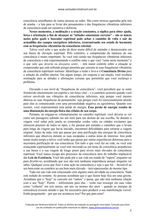 www.cartasdecristobrasil.com.br
Traduzido por Almenara Editorial. Todos os direitos de tradução ao português reservados. Consulte para fazer
uso do conteúdo em publicações impressas ou digitais. www.almenaraeditorial.com.br
7
consciência semelhantes de outras pessoas ao redor. São como moscas agarradas pela teia
de aranha – a luta para se livrar dos pensamentos e das frequências vibratórias inferiores
de consciência pode ser cansativa e dolorosa.
Nesses momentos, a meditação e a oração constantes, a súplica para obter ajuda,
força e orientação a fim de alcançar as “atitudes emocionais corretas” – são os únicos
meios pelos quais o buscador espiritual pode achar o caminho de volta e sair da
armadilha dos campos energéticos inferiores, reencontrando seu estado de harmonia
com as frequências vibratórias da consciência celestial.
Talvez você ache o que acabo de dizer muito difícil de entender e desnecessário em
sua busca de elevação espiritual. Pelo contrário, a compreensão da natureza de sua
consciência é muito importante. Se você está caindo nas frequências vibratórias inferiores
de consciência e está experimentando o conflito entre o que você “sente neste momento” e
o que sabe que deveria ou desejaria sentir, – terá maior controle sobre a situação se
compreender que está sofrendo porque permitiu que caíssem as suas frequências vibratórias
de consciência espirituais normais. Identifique a razão e leve-a à Consciência Divina para
a solução do conflito interior. Em algum tempo, em resposta à sua oração, você receberá
orientação para as atitudes e afirmações corretas que permitirão que você esclareça o
problema.
Elevando o seu nível de “frequências de consciência”, você perceberá que se sente
fortalecido interiormente em espírito e em força vital – e o contrário ocorrerá quando você
estiver envolvido nas vibrações de consciências inferiores, seja porque você mesmo
abaixou as suas frequências de pensamento, seja porque você foi emocionalmente atraído
para elas se comunicando com uma personalidade negativa ou egocêntrica. Quando isso
ocorrer, você experimentará uma perda de energia. Essa perda de energia resulta de
uma diminuição da energia física das células de seu corpo.
Portanto, ao engajar-se voluntariamente no caminho espiritual, você deveria se ver
como um passageiro subindo em um trem para um destino de sua escolha. Se durante a
viagem você saltar pela janela ao contemplar verdes vales ou cidades excitantes que
oferecem prazeres de todos os tipos, e for passear por estradas e caminhos que o levam
para longe da viagem que havia iniciado, encontrará dificuldades para retomar a viagem
original. Antes de tudo, terá que passar por uma purificação das energias de consciência
inferiores que absorveu durante as suas escapadas a outras áreas de interesse. Isso pode
tomar muito tempo e talvez você tenha que passar por outras experiências dolorosas para a
necessária purificação de sua consciência. Em tudo o que você faz na vida, ou você está
avançando espiritualmente ou você está movendo-se em áreas de consciência prejudiciais
a sua busca e a sua viagem de longo prazo para níveis mais elevados de consciência
espiritual. Você nunca escapa dos processos da consciência nem do trabalho implacável
das Leis da Existência. Você não pode pôr a sua vida em estado de “espera” enquanto sai
para divertir-se, acreditando que isso não terá nenhuma importância porque ninguém vai
saber. Qualquer coisa que fizer é uma ação na consciência e seja o que for – favorável ao
seu bem-estar ou contrário ao seu bem mais elevado – terá repercussões do mesmo tipo.
Tudo em sua vida está relacionado com alguma outra atividade na consciência. Nada
está isolado do restante. As pessoas acreditam que o que fazem hoje fica em uma gaveta.
Acreditam que o “hoje” se converte em “ontem” e passa, que não terá nenhuma relação
com o seu “hoje”. Porém – infelizmente para elas – verão isso ressurgir em suas vidas
como “colheita” em seis meses, um ano ou mesmo dez anos – quando as energias de
consciência tiverem atraído o que for necessário para produzir a sua manifestação visível.
Então perguntarão – por que me aconteceu isso? Por que para mim?
 