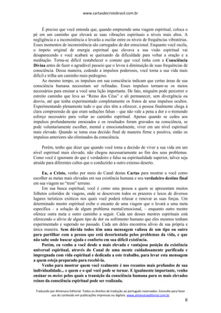 www.cartasdecristobrasil.com.br
Traduzido por Almenara Editorial. Todos os direitos de tradução ao português reservados. Consulte para fazer
uso do conteúdo em publicações impressas ou digitais. www.almenaraeditorial.com.br
8
É preciso que você entenda que, quando empreende uma viagem espiritual, coloca o
pé em um caminho que elevará as suas vibrações espirituais a níveis mais altos. A
negligência e a inconsistência o levarão a oscilar entre os níveis de frequências vibratórias.
Esses momentos de inconsistência são carregados de dor emocional. Enquanto você oscila,
o ímpeto original de energia espiritual que elevava a sua visão espiritual vai
desaparecendo e você acabará se queixando da dificuldade para voltar a oração e a
meditação. Torna-se difícil restabelecer o contato que você tinha com a Consciência
Divina antes de fazer o agradável passeio que o levou à diminuição de suas frequências de
consciência. Dessa maneira, cedendo a impulsos poderosos, você torna a sua vida mais
difícil e trilha um caminho mais pedregoso.
Ao mesmo tempo, os impulsos em sua consciência indicam que certas áreas de sua
consciência humana necessitam ser refinadas. Esses impulsos tornam-se os meios
necessários para ensinar a você uma lição importante. De fato, ninguém pode percorrer o
estreito caminho que leva ao “Reino dos Céus” e ali permanecer, sem divergência ou
desvio, até que tenha experimentado completamente os frutos de seus impulsos ocultos.
Experimentando plenamente tudo o que eles têm a oferecer, a pessoa finalmente chega à
clara compreensão de que eram seduções falsas – que não vale a pena a dor e o tremendo
esforço necessário para voltar ao caminho espiritual. Apenas quando se cedeu aos
impulsos profundamente enraizados e os resultados foram gravados na consciência, se
pode voluntariamente escolher, mental e emocionalmente, viver em um nível espiritual
mais elevado. Quando se toma essa decisão final de maneira firme e positiva, então os
impulsos anteriores são eliminados da consciência.
Porém, tenho que dizer que quando você toma a decisão de viver a sua vida em um
nível espiritual mais elevado, não chegou necessariamente ao fim dos seus problemas.
Como você é ignorante do que é verdadeiro e falso na espiritualidade superior, talvez seja
atraído para diferentes cultos que o conduzirão a outro extenso deserto.
Eu, o Cristo, venho por meio do Canal destas Cartas para mostrar a você como
escolher as metas mais elevadas em sua existência humana e seu verdadeiro destino final
em sua viagem no “trem” terreno.
Em sua busca espiritual, você é como uma pessoa a quem se apresentam muitos
folhetos coloridos de viagens, onde se descrevem todos os prazeres e luxos de diversos
lugares turísticos exóticos nos quais você poderá relaxar e renovar as suas forças. Um
determinado mestre espiritual exibe o encanto de uma viagem que o levará a uma meta
específica – a solução de algum problema mental/emocional, – enquanto outro mestre
oferece outra meta e outro caminho a seguir. Cada um desses mestres espirituais está
oferecendo o alívio de algum tipo de dor ou sofrimento humano que eles mesmos tenham
experimentado e superado no passado. Cada um deles encontrou alívio de sua própria e
única maneira. Sem dúvida todos têm uma mensagem valiosa de um tipo ou outro
para partilhar com a pessoa que está desorientada pelos problemas da vida, e que
não sabe onde buscar ajuda e conforto em sua difícil existência.
Porém, eu venho a você desde a mais elevada e vantajosa posição da existência
universal espiritual, através do Canal de uma mente cuidadosamente purificada e
impregnada com vida espiritual e dedicada a este trabalho, para levar esta mensagem
a quem esteja preparado para recebê-la.
Venho para mostrar quem você realmente é nos recantos mais profundos de sua
individualidade... e quem e o quê você pode se tornar. E igualmente importante, venho
ensinar os meios pelos quais a transição da consciência humana para os mais elevados
reinos da consciência espiritual pode ser realizada.
 