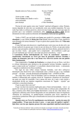 www.cartasdecristobrasil.com.br
Traduzido por Almenara Editorial. Todos os direitos de tradução ao português reservados. Consulte para fazer
uso do conteúdo em publicações impressas ou digitais. www.almenaraeditorial.com.br
9
Quando estava na Terra, eu dizia: Eu sou a Verdade
O Caminho
E a Vida.
Assim eu era – e sou.
Nestas Cartas estou dando a você a Verdade
estou mostrando o Caminho
para alcançar a Vida Abundante.
Precisar de outro agente como uma “muleta” espiritual enfraquece a alma. Portanto,
mesmo depender de mim deve ser reconhecido como uma medida temporária. Por essa
razão faço todos os esforços possíveis, através de meu Canal, para que você seja capaz de
perceber que o seu verdadeiro sustentáculo, pilar, “FONTE de VIDA e SER, provém
diretamente de toda a poderosa dimensão da Consciência Universal em equilíbrio.
Venho a VOCÊ, que está lendo esta Carta, para ajudá-LO a encontrar a VIDA mais
abundante e o que chamei de Reino dos Céus quando estava na Terra. O que significava
essa afirmação em termos humanos? O que eu queria dizer quando falava em “Vida mais
abundante”?
É mais fácil para mim descrever o significado para vocês nesse ano de dois mil e um
do que explicá-lo às pessoas que viviam no ano um dessa era. Porém, sei que para muitas
pessoas cujas percepções espirituais interiores ainda não foram abertas, parecerá incrível o
que vou dizer. Assim, – para ajudar você a compreender – devo lembrá-lo e pedir que
perceba totalmente que você não é um corpo que possui consciência, – você é:
A Consciência Divina individualizada em “seres de consciência”, separados e
manifestados visivelmente na Terra por meio de partículas elétricas extraídas e
unidas em elementos, para dar a sua forma viva visível de acordo com um padrão
físico fundamental.
Para compreender a Verdade da Existência e as origens do seu ser físico, você deve
se esforçar diariamente para desfazer-se das percepções terrenas limitadas, segundo as
quais o corpo recebe sua “existência” e é concebido e desenvolvido inteira – e unicamente
– segundo as inalteráveis leis físico/científicas.
Em lugar de suas velhas crenças humanas limitadas, você deve esforçar-se
diariamente para desenvolver uma compreensão clara e intensa de que a sua “realidade
pessoal” – sua alma – procede diretamente da Realidade Total – a FONTE do SER.
Seu corpo físico extrai Vida da Realidade Total no momento da concepção, porém
também é influenciado pelo conjunto inicial de “frequências vibratórias de consciência”
nas quais seu corpo foi concebido. Com o passar dos anos, ele é mais e mais restrito e
encapsulado devido aos impulsos magnéticos emocionais de “ligação – rejeição” que
controlam a consciência humana.
O que eu quero dizer com isso?
O que vou dizer tem enormes implicações para o futuro da humanidade, – isto é – se
aqueles de vocês que são capazes disso – fizerem todos os esforços para compreender. De
fato, a maneira como olham estas Cartas determinará o curso de suas vidas futuras. Isso
significará a diferença entre ficarem bloqueados em seus parâmetros atuais de frequências
vibratórias de consciência, ou gradativamente avançarem para níveis superiores de
consciência e produzirem filhos que se beneficiarão do exercício do conhecimento que vou
proporcionar.
Quando estava na Terra fiz repetidamente essa declaração – porém ela nunca foi
compreendida–: “O que nasce da carne é carne – e o que nasce do espírito é espírito”.
Quis dizer com isso que algumas pessoas têm uma capacidade espiritual natural para
 