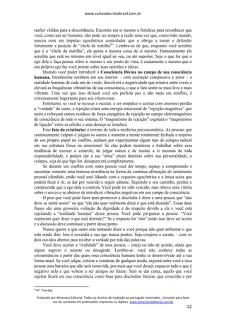 www.cartasdecristobrasil.com.br
Traduzido por Almenara Editorial. Todos os direitos de tradução ao português reservados. Consulte para fazer
uso do conteúdo em publicações impressas ou digitais. www.almenaraeditorial.com.br
12
razões válidas para a discordância. Encontre em si mesmo a fortaleza para reconhecer que
você, como um ser humano, não pode ter sempre a razão uma vez que, como todo mundo,
nasceu com um impulso egocêntrico controlador que o obriga a tomar e defender
fortemente a posição de “chefe da matilha4
”. Lembre-se de que, enquanto você acredita
que é o “chefe da matilha”, ele pensa a mesma coisa de si mesmo. Humanamente ele
acredita que está no mínimo em nível igual ao seu, ou até superior. Seja o que for que o
ego dele o faça pensar sobre si mesmo e seu ponto de vista, é exatamente o mesmo que o
seu próprio ego faz você pensar sobre suas opiniões e ideias.
Quando você puder introduzir a Consciência Divina no campo de sua consciência
humana, literalmente receberá em seu interior – com aceitação compassiva e amor – a
realidade humana de cada um de vocês; dissolverá a negatividade que reinava entre vocês e
elevará as frequências vibratórias de sua consciência, o que o fará sentir-se mais leve e mais
vibrante. Uma vez que isso deixará você em perfeita paz e não mais em conflito, é
extremamente importante para seu o bem-estar.
Entretanto, se você se recusar a escutar, a ser empático e aceitar com amoroso perdão
a “verdade” do outro, a rejeição criará uma energia emocional de “rejeição magnética” que
unirá e reforçará outros resíduos de força energética de rejeição no campo eletromagnético
de consciência de todo o seu sistema. O “magnetismo de rejeição” esgotará o “magnetismo
de ligação” entre as células e uma doença se instalará.
Esse fato da existênciaé o terreno de toda a medicina psicossomática. As pessoas que
continuamente culpam e julgam os outros e mantém a mente totalmente fechada a respeito
de seu próprio papel no conflito, acabam por experimentar algum tipo de colapso radical
em sua estrutura física ou emocional. Se elas podem monitorar e trabalhar sobre essa
tendência de exercer o controle, de julgar outros e de isentar a si mesmas de toda
responsabilidade, e podem dar a sua “alma” pleno domínio sobre sua personalidade, o
colapso, seja de que tipo for, desaparecerá completamente.
Se durante um conflito com outra pessoa você der tempo, espaço e compreensão e
encontrar somente uma teimosa resistência na forma da contínua afirmação do sentimento
pessoal ofendido, então você está lidando com a cegueira egocêntrica e a única coisa que
poderá fazer é rir, se dar por vencido e seguir adiante. Seguindo o seu caminho, perdoe e
compreenda que o ego dela a controla. Você pode ter sido vencido, mas obteve uma vitória
sobre o seu eu e se absteve de introduzir vibrações negativas em seu campo de consciência.
O pior que você pode fazer para promover a discórdia é dizer a uma pessoa que “não
deve se sentir assim” ou que “ela não quer realmente dizer o que está dizendo”. Essas duas
frases são uma grosseira violação da dignidade e do respeito devido a ela e você está
rejeitando a “realidade humana” dessa pessoa. Você pode perguntar a pessoa: “Você
realmente quer dizer o que está dizendo?” Se a resposta for “sim” então isso deve ser aceito
e a discussão deve continuar a partir desse ponto.
Nunca ignore o que outro está tentando dizer a você porque não quer enfrentar o que
está sendo dito. Isso é covardia e seu ego marca pontos. Seja corajoso e escute, – com os
dois ouvidos abertos para receber a verdade por trás das palavras.
Você deve aceitar a “realidade” de uma pessoa, – esteja ou não de acordo, ainda que
algum aspecto o assuste ou desagrade. Lembre-se: você não conhece todas as
circunstâncias a partir das quais essa consciência humana tenha se desenvolvido até a sua
forma atual. Se você julgar, criticar e condenar de qualquer modo, erguerá entre você e essa
pessoa uma barreira que não será removida, por mais que você deseje esquecer tudo o que é
negativo nela e que voltem a ser amigos no futuro. Sem se dar conta, aquilo que você
rejeitar ficará em sua consciência como base para discórdias futuras, que crescerão e por
4
NT. Top-dog.
 