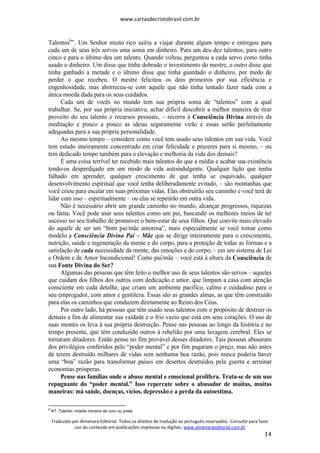 www.cartasdecristobrasil.com.br
Traduzido por Almenara Editorial. Todos os direitos de tradução ao português reservados. Consulte para fazer
uso do conteúdo em publicações impressas ou digitais. www.almenaraeditorial.com.br
14
Talentos6
”. Um Senhor muito rico sairia a viajar durante algum tempo e entregou para
cada um de seus três servos uma soma em dinheiro. Para um deu dez talentos, para outro
cinco e para o último deu um talento. Quando voltou, perguntou a cada servo como tinha
usado o dinheiro. Um disse que tinha dobrado o investimento do mestre, o outro disse que
tinha ganhado a metade e o último disse que tinha guardado o dinheiro, por medo de
perder o que recebeu. O mestre felicitou os dois primeiros por sua eficiência e
engenhosidade, mas aborreceu-se com aquele que não tinha tentado fazer nada com a
única moeda dada para os seus cuidados.
Cada um de vocês no mundo tem sua própria soma de “talentos” com a qual
trabalhar. Se, por sua própria iniciativa, achar difícil descobrir a melhor maneira de tirar
proveito do seu talento e recursos pessoais, – recorra à Consciência Divina através da
meditação e pouco a pouco as ideias seguramente virão e essas serão perfeitamente
adequadas para a sua própria personalidade.
Ao mesmo tempo – considere como você tem usado seus talentos em sua vida. Você
tem estado inteiramente concentrado em criar felicidade e prazeres para si mesmo, – ou
tem dedicado tempo também para a elevação e melhoria da vida dos demais?
É uma coisa terrível ter recebido mais talentos do que a média e acabar sua existência
tendo-os desperdiçado em um modo de vida autoindulgente. Qualquer lição que tenha
falhado em aprender, qualquer crescimento de que tenha se esquivado, qualquer
desenvolvimento espiritual que você tenha deliberadamente evitado, – são montanhas que
você criou para escalar em suas próximas vidas. Elas obstruirão seu caminho e você terá de
lidar com isso – espiritualmente – ou elas se repetirão em outra vida.
Não é necessário abrir um grande caminho no mundo, alcançar progressos, riquezas
ou fama. Você pode usar seus talentos como um pai, buscando os melhores meios de ter
sucesso no seu trabalho de promover o bem-estar de seus filhos. Que convite mais elevado
do aquele de ser um “bom pai/mãe amorosa”, mais especialmente se você tomar como
modelo a Consciência Divina Pai – Mãe que se dirige inteiramente para o crescimento,
nutrição, saúde e regeneração da mente e do corpo, para a proteção de todas as formas e a
satisfação de cada necessidade da mente, das emoções e do corpo, – em um sistema de Lei
e Ordem e de Amor Incondicional! Como pai/mãe – você está à altura da Consciência de
sua Fonte Divina do Ser?
Algumas das pessoas que têm feito o melhor uso de seus talentos são servos – aqueles
que cuidam dos filhos dos outros com dedicação e amor, que limpam a casa com atenção
consciente em cada detalhe, que criam um ambiente pacífico, calmo e cuidadoso para o
seu empregador, com amor e gentileza. Essas são as grandes almas, as que têm construído
para elas os caminhos que conduzem diretamente ao Reino dos Céus.
Por outro lado, há pessoas que têm usado seus talentos com o propósito de destruir os
demais a fim de alimentar sua vaidade e o frio vazio que está em seus corações. O uso de
suas mentes os leva à sua própria destruição. Pense nas pessoas ao longo da história e no
tempo presente, que têm conduzido outros à rebelião por uma lavagem cerebral. Eles se
tornaram ditadores. Então pense no fim provável desses ditadores. Tais pessoas abusaram
dos privilégios conferidos pelo “poder mental” e por fim pagaram o preço, mas não antes
de terem destruído milhares de vidas sem nenhuma boa razão, pois nunca poderia haver
uma “boa” razão para transformar países em desertos destruídos pela guerra e arruinar
economias prósperas.
Pense nas famílias onde o abuso mental e emocional prolifera. Trata-se de um uso
repugnante do “poder mental.” Isso repercute sobre o abusador de muitas, muitas
maneiras: má saúde, doenças, vícios, depressão e a perda da autoestima.
6
NT. Talento: moeda romana de ouro ou prata.
 