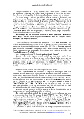www.cartasdecristobrasil.com.br
Traduzido por Almenara Editorial. Todos os direitos de tradução ao português reservados. Consulte para fazer
uso do conteúdo em publicações impressas ou digitais. www.almenaraeditorial.com.br
15
Portanto, não utilize seu cérebro, intelecto, visão, conhecimento e educação como
uma plataforma a partir da qual criticar, julgar ou condenar os outros que não estão à
altura dos seus próprios padrões de eficiência ou bondade em qualquer área de sua vida.
Ao mesmo tempo, – uma vez que criticar, julgar e condenar é tão natural como
respirar para o ego humano, não tente negar suas percepções do que pode ser
melhorado. Fazê-lo é negar a realidade do processo evolutivo. O propósito por trás da
existência é o de experimentar – e melhorar a partir de suas experiências. Assim, não
julgue, nem condene, nem rejeite as deficiências que observa nos outros, porém leve suas
percepções imediatamente à Consciência Divina e peça continuamente uma Solução
Divina do problema. Agarre-se ao entendimento de que seja onde for e quando for que a
Consciência Divina entre em um problema, o resultado final é sempre crescimento e
desenvolvimento para todos os envolvidos
Tente sempre ter em mente que você está na Terra para fazer a Consciência
Divina chegar a sua vida diária, relações e circunstâncias. Você está aqui para usar sua
mente para esse propósito específico.
Quando eu disse que vim para ajudá-lo a encontrar a “VIDA mais Abundante”, quis
dizer que vim para ajudá-lo a trabalhar em sua escravidão emocional – magnética e assim
encontrar e fazer um verdadeiro contato com a VIDA DIVINA – a Fonte de seu ser. É
desse contato que vem a VIDA mais rica que transcende em muito a “vida física” que se
obtém exclusivamente da alimentação. Desse contato vem a direção, proteção e um
Caminho Divinamente Inspirado.
Você pode chamar isso de “O Caminho da Consciência Crística”.
Quando você perceber alguma profunda verdade que antes estava oculta de sua
consciência, deve aceitá-la e alegrar-se, pois a Consciência Divina entrou em sua
consciência humana e falou em sua mente. Dê sinceras graças, guarde esse presente e o
reverencie. Nunca o dê por conquistado, ou bloqueará entradas futuras da
INTELIGÊNCIA AMOROSA, e então você se perguntará por que se sente tão sozinho
de novo.
As pessoas falam de serem transformadas pelo “Espírito interior”.
O termo “Espírito interior” não é incorreto. Eu fiz grandes esforços para tentar livrar
sua mente da velha terminologia cujo significado poderia ser inadequado para você. Ao
mesmo tempo, desejo que compreenda que uma vez que assimile o que realmente quero
dizer, (pois já fui tão mal-interpretado no passado que não quero que isso volte a ocorrer),
você não deve ficar preso pela terminologia em si. Desde que você saiba o que o “Espírito
interior” realmente é – a CONSCIÊNCIA da VIDA DIVINA atuando a partir da
CONSCIÊNCIA UNIVERSAL INFINITA, e que isso não tem nada a ver com os
“espíritos dos falecidos” - pode usar a terminologia que tenha mais significado para você,
com a condição de que seja o significado que dei nestas Cartas.
Voltemos agora à afirmação no início desta seção. Diz-se frequentemente que as
pessoas podem ser “transformadas pelo poder do Espírito”.
Tal transformação não é possível. Não há nada “real” em seu eu humano que possa
ser transformado. Sua alma foi extraída da CONSCIÊNCIA da VIDA DIVINA e,
portanto, é perfeita. Sua “personalidade” humana é efêmera e composta apenas de
impulsos magnético-emocionais de “ligação – rejeição”. Assim, a Vida Divina deve
gradualmente impregnar mais e mais a sua consciência para impulsioná-lo a livrar-se
desses impulsos grosseiros, com o fim de revelar a Realidade espiritual. Talvez eu
possa explicar melhor usando uma parábola.
Uma menina de grande beleza estava oculta sob um espesso véu cinza no qual estava
 