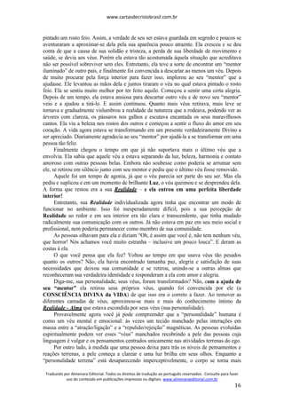 www.cartasdecristobrasil.com.br
Traduzido por Almenara Editorial. Todos os direitos de tradução ao português reservados. Consulte para fazer
uso do conteúdo em publicações impressas ou digitais. www.almenaraeditorial.com.br
16
pintado um rosto feio. Assim, a verdade de seu ser estava guardada em segredo e poucos se
aventuraram a aproximar-se dela pela sua aparência pouco atraente. Ela cresceu e se deu
conta de que a causa de sua solidão e tristeza, a perda de sua liberdade de movimento e
saúde, se devia aos véus. Porém ela estava tão acostumada àquela situação que acreditava
não ser possível sobreviver sem eles. Entretanto, ela teve a sorte de encontrar um “mentor
iluminado” de outro país, e finalmente foi convencida a descartar ao menos um véu. Depois
de muito procurar pela força interior para fazer isso, implorou ao seu “mentor” que a
ajudasse. Ele levantou as mãos dela e juntos tiraram o véu no qual estava pintado o rosto
feio. Ela se sentiu muito melhor por ter feito aquilo. Começou a sentir uma certa alegria.
Depois de um tempo, ela estava ansiosa para descartar outro véu e de novo seu “mentor”
veio e a ajudou a tirá-lo. E assim continuou. Quanto mais véus retirava, mais leve se
tornava e gradualmente vislumbrou a realidade da natureza que a rodeava, podendo ver as
árvores com clareza, os pássaros nos galhos e escutava encantada os seus maravilhosos
cantos. Ela viu a beleza nos rostos dos outros e começou a sentir o fluxo do amor em seu
coração. A vida agora estava se transformando em um presente verdadeiramente Divino a
ser apreciado. Diariamente agradecia ao seu “mentor” por ajudá-la a se transformar em uma
pessoa tão feliz.
Finalmente chegou o tempo em que já não suportava mais o último véu que a
envolvia. Ela sabia que aquele véu a estava separando da luz, beleza, harmonia e contato
amoroso com outras pessoas belas. Embora não soubesse como poderia se arrumar sem
ele, se retirou em silêncio junto com seu mentor e pediu que o último véu fosse removido.
Aquele foi um tempo de agonia, já que o véu parecia ser parte do seu ser. Mas ela
pediu e suplicou e em um momento de brilhante Luz, o véu queimou e se desprendeu dela.
A forma que restou era a sua Realidade – e ela entrou em uma perfeita liberdade
interior!
Entretanto, sua Realidade individualizada agora tinha que encontrar um modo de
funcionar no ambiente. Isso foi inesperadamente difícil, pois a sua percepção de
Realidade ao redor e em seu interior era tão clara e transcendente, que tinha mudado
radicalmente sua comunicação com os outros. Já não estava em paz em seu meio social e
profissional, nem poderia permanecer como membro de sua comunidade.
As pessoas olhavam para ela e diziam “Oh, é assim que você é, não tem nenhum véu,
que horror! Nós achamos você muito estranha – inclusive um pouco louca”. E deram as
costas à ela.
O que você pensa que ela fez? Voltou ao tempo em que usava véus tão pesados
quanto os outros? Não, ela havia encontrado tamanha paz, alegria e satisfação de suas
necessidades que deixou sua comunidade e se retirou, unindo-se a outras almas que
reconheceram sua verdadeira identidade e responderam a ela com amor e alegria.
Diga-me, sua personalidade, seus véus, foram transformados? Não, com a ajuda de
seu “mentor” ela retirou seus próprios véus, quando foi convencida por ele (a
CONSCIÊNCIA DIVINA da VIDA) de que isso era o correto a fazer. Ao remover as
diferentes camadas de véus, aproximou-se mais e mais do conhecimento íntimo da
Realidade - Alma que estava escondida por seus véus (sua personalidade).
Provavelmente agora você já pode compreender que a “personalidade” humana é
como um véu mental e emocional: às vezes um tecido manchado pelas interações em
massa entre a “atração/ligação” e a “repulsão/rejeição” magnéticas. As pessoas evoluídas
espiritualmente podem ver esses “véus” manchados recobrindo a pele das pessoas cuja
linguagem é vulgar e os pensamentos centrados unicamente nas atividades terrenas do ego.
Por outro lado, à medida que uma pessoa deixa para trás os níveis de pensamentos e
reações terrenas, a pele começa a clarear e uma luz brilha em seus olhos. Enquanto a
“personalidade terrena” está desaparecendo imperceptivelmente, o corpo se torna mais
 