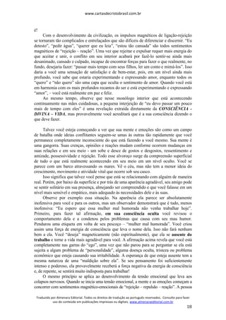 www.cartasdecristobrasil.com.br
Traduzido por Almenara Editorial. Todos os direitos de tradução ao português reservados. Consulte para fazer
uso do conteúdo em publicações impressas ou digitais. www.almenaraeditorial.com.br
18
é!
Com o desenvolvimento da civilização, os impulsos magnéticos de ligação-rejeição
se tornaram tão complicados e entrelaçados que são difíceis de diferenciar e discernir. “Eu
detesto”, “pedir água”, “querer que eu leia”, “estou tão cansada” são todos sentimentos
magnéticos de “rejeição – reação”. Uma vez que rejeitar e expulsar requer mais energia do
que aceitar e unir, o conflito em seu interior acabará por fazê-lo sentir-se ainda mais
desanimado, cansado e culpado, incapaz de encontrar forças para fazer o que realmente, no
fundo, desejaria fazer: “passar mais tempo com seus filhos, ler um conto e mimá-los”. Isso
daria a você uma sensação de satisfação e de bem-estar, pois, em um nível ainda mais
profundo, você sabe que estaria experimentando e expressando amor, enquanto todos os
“quero” e “não quero” são uma capa que oculta o sentimento de amor. Quando você está
em harmonia com os mais profundos recantos do ser e está experimentando e expressando
“amor”, – você está realmente em paz e feliz.
Ao mesmo tempo, observe que nesse monólogo interior que está acontecendo
continuamente nas mães cuidadosas, a pequena interjeição de “eu devo passar um pouco
mais de tempo com eles” é uma revelação extraída diretamente da CONSCIÊNCIA -
DIVINA – VIDA, mas provavelmente você acreditará que é a sua consciência dizendo o
que deve fazer.
Talvez você esteja começando a ver que sua mente e emoções são como um campo
de batalha onde ideias conflitantes seguem-se umas às outras tão rapidamente que você
permanece completamente inconsciente do que está fazendo a você mesmo. Sua mente é
uma gangorra. Suas crenças, opiniões e reações mudam conforme ocorrem mudanças em
suas relações e em seu meio - um sobe e desce de gostos e desgostos, ressentimento e
amizade, possessividade e rejeição. Todo esse alvoroço surge da compreensão superficial
de tudo o que está realmente acontecendo em seu meio em um nível oculto. Você se
parece com um barco atravessando os mares. Vê o céu, mas não tem a menor ideia do
crescimento, movimento e atividade vital que ocorre sob seu casco.
Isso significa que talvez você pense que está se relacionando com alguém de maneira
real. Porém, por baixo da superfície e por trás de uma aparência agradável, seu amigo pode
se sentir solitário em sua presença, almejando ser compreendido e que você falasse em um
nível mais sensível e empático, mais adequado às necessidades dele e às suas.
Observe por exemplo essa situação. Na aparência ela parece ser absolutamente
inofensiva para você e para os outros, mas um observador demonstrará que é tudo, menos
inofensiva: “Eu espero que essa mulher mal humorada não venha trabalhar hoje”.
Primeiro, para fazer tal afirmação, em sua consciência oculta você revisou o
comportamento dela e a condenou pelos problemas que causa com seu mau humor.
Pendurou uma etiqueta em volta de seu pescoço – “mulher mal humorada”. Você criou
assim uma força de energia de consciência que leva o nome dela. Isso não fará nenhum
bem a ela. Você “deseja” magneticamente (não espiritualmente), que ela se ausente do
trabalho e torne a vida mais agradável para você. A afirmação acima revela que você está
completamente nas garras do “ego”, uma vez que não parou para se perguntar se ela está
sujeita a algum problema de “personalidade”, alguma doença oculta, tristeza ou problema
econômico que esteja causando sua irritabilidade. A esperança de que esteja ausente tem a
mesma natureza de uma “maldição sobre ela”. Se seu pensamento foi suficientemente
intenso e poderoso, ela provavelmente receberá a força negativa da energia de consciência
e, de repente, se sentirá muito indisposta para trabalhar!
O mesmo princípio se aplica ao desenvolvimento da tensão emocional que leva aos
colapsos nervosos. Quando se inicia uma tensão emocional, a mente e as emoções começam a
concorrer com sentimentos magnético-emocionais de “rejeição – repulsão – reação”. A pessoa
 