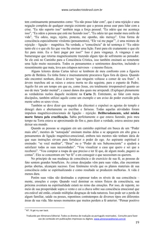 www.cartasdecristobrasil.com.br
Traduzido por Almenara Editorial. Todos os direitos de tradução ao português reservados. Consulte para fazer
uso do conteúdo em publicações impressas ou digitais. www.almenaraeditorial.com.br
19
tem continuamente pensamentos como: “Eu não posso lidar com”, que é uma rejeição e uma
negação completa de qualquer energia existente que a pessoa possa usar para lidar com a
crise. “Eu não suporto isso” também nega a força pessoal. “Eu odeio que me aconteça
isso”, “Eu odeio a pessoa que está me fazendo isso”, “Eu odeio ter que mudar meu estilo de
vida”, “Eu odeio, nego, rejeito, protesto, me oponho, não mereço”. Uma forma de
consciência especialmente virulenta (pensamentos), “Ele vai me pagar7
”, é uma mistura de
rejeição – ligação – magnética. Na verdade, a “consciência” de tal sentença é: “Eu odeio
tanto ele e o que ele fez que vou lhe ensinar uma lição. Farei para ele exatamente o que ele
fez para mim. Eu o farei pagar por isso!” Isso é pura vingança. A vingança é um
bumerangue que retorna magneticamente trazendo algum tipo de sofrimento ao pensador.
Se ele está no Caminho para a Consciência Crística, isso também ensinará ao remetente
uma lição muito necessária. Todos os pensamentos e sentimentos descritos, incluindo o
ressentimento que mata, leva aos colapsos nervosos – e mesmo físicos.
Alguns leitores destas Cartas talvez se lembrem de meu confronto com a figueira
perto de Betânia. Eu tinha fome e insensatamente procurava figos fora de época. Quando
não encontrei nenhum, disse à árvore “que ninguém voltasse a comer de seu fruto”. A
árvore murchou até as raízes e estava morta no dia seguinte, para o espanto de Pedro.
Aquilo foi em um tempo em que eu, como Jesus, era totalmente irresponsável quanto ao
uso de meu “poder mental”, e causei danos dos quais me arrependi. (Expliquei plenamente
as verdadeiras razões daquele incidente na Carta 3). Entretanto, ao falar com meus
discípulos, também utilizei aquilo como um exemplo e um aviso do poder exercido pela
mente sobre os seres vivos.
Também se deve dizer que naquele dia chicoteei e expulsei os agiotas do templo e
denegri dura e abertamente os escribas e fariseus. Todas aquelas atividades foram
impulsos magnético-emocionais de ligação – rejeição. Deliberadamente, selei minha
morte futura pela crucificação. Sabia perfeitamente o que estava fazendo, pois meu
tempo na Terra estava se aproximando do fim e, para dizer a verdade, estava ansioso para
deixar seu mundo.
Quando as pessoas se engajam em um caminho espiritual em busca de um “Poder
mais alto”, mestres da “autoajuda” ensinam muitas delas a se apegarem em alto grau a
pensamentos de ligação magnético-emocional, embora tais mestres não tenham ideia de
que suas instruções sirvam para fortalecer o poder do ego. Ao aspirante espiritual é
ensinado: “se você meditar”, “Deus” ou o “Poder de seu Subconsciente” o ajudará a
satisfazer todas as suas necessidades”. “Vou visualizar a casa que quero e sei que a
receberei”. “Vou comprar a roupa de que preciso e ter fé que, de algum modo, pagarei as
contas”. Eles se concentram em “ter fé” e em conseguir o que necessitam ou querem.
No princípio de sua mudança de consciência e do exercício de sua fé, as pessoas de
fato sentem grandes benefícios. As coisas desejadas vêm para suas vidas, elas encontram
portas abertas, alcançam sucesso. Esse fenômeno revela que os planos materiais de sua
consciência estão se espiritualizando e como resultado se produzem melhorias. A vida é
menos dura.
Porém suas vidas são destinadas a expressar todos os níveis de sua consciência –
mente, emoções e corpo. Quando você dominar os reinos físicos da consciência, sua
próxima aventura na espiritualidade estará no reino das emoções. Por isso, de repente, no
meio de sua prosperidade sopra o vento e cai a chuva sobre sua consciência emocional que
era estável até então, criando múltiplas desgraças de toda natureza. Isso pode ser a perda de
algum familiar, saúde ou posses, repentinos contratempos de diversos tipos em diferentes
áreas de sua vida. São nesses momentos que muitos perdem a fé anterior. “Pensar positivo
7
NT. I’ll get my own back.
 