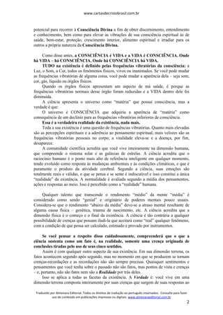 www.cartasdecristobrasil.com.br
Traduzido por Almenara Editorial. Todos os direitos de tradução ao português reservados. Consulte para fazer
uso do conteúdo em publicações impressas ou digitais. www.almenaraeditorial.com.br
2
potencial para recorrer à Consciência Divina a fim de obter discernimento, entendimento
e conhecimento, bem como para elevar as vibrações de sua consciência espiritual às de
saúde, bem-estar, proteção, crescimento interior, alimento espiritual e irradiar para os
outros a própria natureza da Consciência Divina.
Como disse antes, a CONSCIÊNCIA é VIDA e a VIDA é CONSCIÊNCIA. Onde
há VIDA – há CONSCIÊNCIA. Onde há CONSCIÊNCIA há VIDA.
TUDO na existência é definido pelas frequências vibratórias da consciência: a
Luz, o Som, a Cor, todos os fenômenos físicos, vivos ou inanimados. Se você pode mudar
as frequências vibratórias de alguma coisa, você pode mudar a aparência dela – seja som,
cor, gás, líquido ou órgãos físicos.
Quando os órgãos físicos apresentam um aspecto de má saúde, é porque as
frequências vibratórias normais desse órgão foram reduzidas e a VIDA dentro dele foi
diminuída.
A ciência apresenta o universo como “matéria” que possui consciência, mas a
verdade é que:
O universo é CONSCIÊNCIA que adquiriu a aparência de “matéria” como
consequência de um declínio para as frequências vibratórias inferiores de consciência.
Essa é a verdadeira realidade da existência, nada mais.
Toda a sua existência é uma questão de frequências vibratórias. Quanto mais elevadas
são as percepções espirituais e a aderência ao pensamento espiritual, mais velozes são as
frequências vibratórias pessoais no corpo; a vitalidade eleva-se e a doença, por fim,
desaparece.
A comunidade científica acredita que você vive inteiramente na dimensão humana,
que compreende o sistema solar e as galáxias de estrelas. A ciência acredita que o
raciocínio humano é o ponto mais alto de referência inteligente em qualquer momento,
tendo evoluído como resposta às mudanças ambientais e às condições climáticas, e que é
puramente o produto da atividade cerebral. Segundo a ciência, suas emoções são
totalmente reais e válidas, o que se pensa e se sente é indiscutível e isso constitui a única
“realidade” da existência. A normalidade é avaliada segundo a média dos pensamentos,
ações e respostas ao meio. Isso é percebido como a “realidade” humana.
Qualquer talento que transcende o rendimento “médio” da mente “média” é
considerado como sendo “genial” e originário de poderes mentais pouco usuais.
Considera-se que o rendimento “abaixo da média” deve-se a atraso mental resultante de
alguma causa física – genética, trauma de nascimento, etc. A ciência acredita que a
dimensão física é o começo e o final da existência. A ciência é tão contrária a qualquer
possibilidade de crenças que possam iludi-la que aceitará como “real” qualquer fenômeno,
com a condição de que possa ser calculado, estimado e provado por instrumentos.
Se você pensar a respeito disso cuidadosamente, compreenderá que o que a
ciência sustenta como um fato é, na realidade, somente uma crença originada de
conclusões tiradas pelo uso de seus cinco sentidos.
Assim é com qualquer outro aspecto de sua existência. Em sua dimensão terrena, os
fatos acontecem segundo após segundo, mas no momento em que se produzem se tornam
crenças-recordações e as recordações não são sempre precisas. Quaisquer sentimentos e
pensamentos que você tenha sobre o passado não são fatos, mas pontos de vista e crenças
– e, portanto, não são fatos nem são a Realidade por trás deles.
Isso se aplica a todas as facetas da existência. A Verdade é: você vive em uma
dimensão terrena composta inteiramente por suas crenças que surgem de suas respostas ao
 