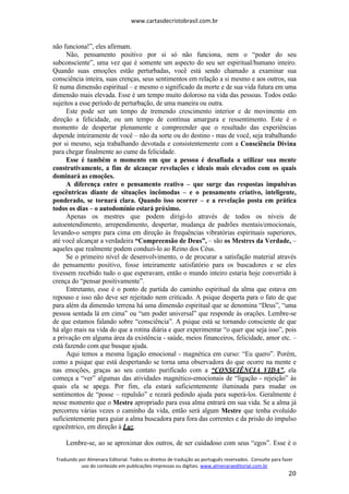 www.cartasdecristobrasil.com.br
Traduzido por Almenara Editorial. Todos os direitos de tradução ao português reservados. Consulte para fazer
uso do conteúdo em publicações impressas ou digitais. www.almenaraeditorial.com.br
20
não funciona!”, eles afirmam.
Não, pensamento positivo por si só não funciona, nem o “poder do seu
subconsciente”, uma vez que é somente um aspecto do seu ser espiritual/humano inteiro.
Quando suas emoções estão perturbadas, você está sendo chamado a examinar sua
consciência inteira, suas crenças, seus sentimentos em relação a si mesmo e aos outros, sua
fé numa dimensão espiritual – e mesmo o significado da morte e de sua vida futura em uma
dimensão mais elevada. Esse é um tempo muito doloroso na vida das pessoas. Todos estão
sujeitos a esse período de perturbação, de uma maneira ou outra.
Este pode ser um tempo de tremendo crescimento interior e de movimento em
direção a felicidade, ou um tempo de contínua amargura e ressentimento. Este é o
momento de despertar plenamente e compreender que o resultado das experiências
depende inteiramente de você – não da sorte ou do destino - mas de você, seja trabalhando
por si mesmo, seja trabalhando devotada e consistentemente com a Consciência Divina
para chegar finalmente ao cume da felicidade.
Esse é também o momento em que a pessoa é desafiada a utilizar sua mente
construtivamente, a fim de alcançar revelações e ideais mais elevados com os quais
dominará as emoções.
A diferença entre o pensamento reativo – que surge das respostas impulsivas
egocêntricas diante de situações incômodas – e o pensamento criativo, inteligente,
ponderado, se tornará clara. Quando isso ocorrer – e a revelação posta em prática
todos os dias – o autodomínio estará próximo.
Apenas os mestres que podem dirigi-lo através de todos os níveis de
autoentendimento, arrependimento, despertar, mudança de padrões mentais/emocionais,
levando-o sempre para cima em direção às frequências vibratórias espirituais superiores,
até você alcançar a verdadeira “Compreensão de Deus”, – são os Mestres da Verdade, –
aqueles que realmente podem conduzi-lo ao Reino dos Céus.
Se o primeiro nível de desenvolvimento, o de procurar a satisfação material através
do pensamento positivo, fosse inteiramente satisfatório para os buscadores e se eles
tivessem recebido tudo o que esperavam, então o mundo inteiro estaria hoje convertido à
crença do “pensar positivamente”.
Entretanto, esse é o ponto de partida do caminho espiritual da alma que estava em
repouso e isso não deve ser rejeitado nem criticado. A psique desperta para o fato de que
para além da dimensão terrena há uma dimensão espiritual que se denomina “Deus”, “uma
pessoa sentada lá em cima” ou “um poder universal” que responde às orações. Lembre-se
de que estamos falando sobre “consciência”. A psique está se tornando consciente de que
há algo mais na vida do que a rotina diária e quer experimentar “o quer que seja isso”, pois
a privação em alguma área da existência - saúde, meios financeiros, felicidade, amor etc. –
está fazendo com que busque ajuda.
Aqui temos a mesma ligação emocional - magnética em curso: “Eu quero”. Porém,
como a psique que está despertando se torna uma observadora do que ocorre na mente e
nas emoções, graças ao seu contato purificado com a “CONSCIÊNCIA VIDA”, ela
começa a “ver” algumas das atividades magnético-emocionais de “ligação - rejeição” às
quais ela se apega. Por fim, ela estará suficientemente iluminada para mudar os
sentimentos de “posse – repulsão” e rezará pedindo ajuda para superá-los. Geralmente é
nesse momento que o Mestre apropriado para essa alma entrará em sua vida. Se a alma já
percorreu várias vezes o caminho da vida, então será algum Mestre que tenha evoluído
suficientemente para guiar a alma buscadora para fora das correntes e da prisão do impulso
egocêntrico, em direção à Luz.
Lembre-se, ao se aproximar dos outros, de ser cuidadoso com seus “egos”. Esse é o
 