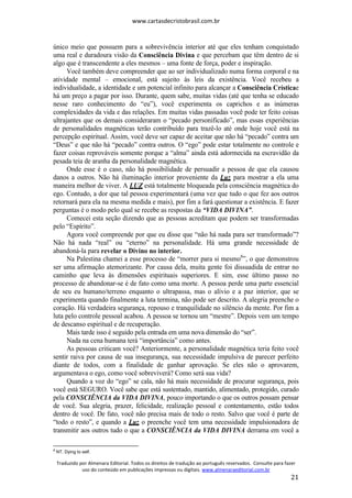 www.cartasdecristobrasil.com.br
Traduzido por Almenara Editorial. Todos os direitos de tradução ao português reservados. Consulte para fazer
uso do conteúdo em publicações impressas ou digitais. www.almenaraeditorial.com.br
21
único meio que possuem para a sobrevivência interior até que eles tenham conquistado
uma real e duradoura visão da Consciência Divina e que percebam que têm dentro de si
algo que é transcendente a eles mesmos – uma fonte de força, poder e inspiração.
Você também deve compreender que ao ser individualizado numa forma corporal e na
atividade mental – emocional, está sujeito às leis da existência. Você recebeu a
individualidade, a identidade e um potencial infinito para alcançar a Consciência Crísticae
há um preço a pagar por isso. Durante, quem sabe, muitas vidas (até que tenha se educado
nesse raro conhecimento do “eu”), você experimenta os caprichos e as inúmeras
complexidades da vida e das relações. Em muitas vidas passadas você pode ter feito coisas
ultrajantes que os demais consideraram o “pecado personificado”, mas essas experiências
de personalidades magnéticas terão contribuído para trazê-lo até onde hoje você está na
percepção espiritual. Assim, você deve ser capaz de aceitar que não há “pecado” contra um
“Deus” e que não há “pecado” contra outros. O “ego” pode estar totalmente no controle e
fazer coisas reprováveis somente porque a “alma” ainda está adormecida na escravidão da
pesada teia de aranha da personalidade magnética.
Onde esse é o caso, não há possibilidade de persuadir a pessoa de que ela causou
danos a outros. Não há iluminação interior proveniente da Luz para mostrar a ela uma
maneira melhor de viver. A LUZ está totalmente bloqueada pela consciência magnética do
ego. Contudo, a dor que tal pessoa experimentará (uma vez que tudo o que fez aos outros
retornará para ela na mesma medida e mais), por fim a fará questionar a existência. E fazer
perguntas é o modo pelo qual se recebe as respostas da “VIDA DIVINA”.
Comecei esta seção dizendo que as pessoas acreditam que podem ser transformadas
pelo “Espírito”.
Agora você compreende por que eu disse que “não há nada para ser transformado”?
Não há nada “real” ou “eterno” na personalidade. Há uma grande necessidade de
abandoná-la para revelar o Divino no interior.
Na Palestina chamei a esse processo de “morrer para si mesmo8
”, o que demonstrou
ser uma afirmação atemorizante. Por causa dela, muita gente foi dissuadida de entrar no
caminho que leva às dimensões espirituais superiores. E sim, esse último passo no
processo de abandonar-se é de fato como uma morte. A pessoa perde uma parte essencial
de seu eu humano/terreno enquanto o ultrapassa, mas o alívio e a paz interior, que se
experimenta quando finalmente a luta termina, não pode ser descrito. A alegria preenche o
coração. Há verdadeira segurança, repouso e tranquilidade no silêncio da mente. Por fim a
luta pelo controle pessoal acabou. A pessoa se tornou um “mestre”. Depois vem um tempo
de descanso espiritual e de recuperação.
Mais tarde isso é seguido pela entrada em uma nova dimensão do “ser”.
Nada na cena humana terá “importância” como antes.
As pessoas criticam você? Anteriormente, a personalidade magnética teria feito você
sentir raiva por causa de sua insegurança, sua necessidade impulsiva de parecer perfeito
diante de todos, com a finalidade de ganhar aprovação. Se eles não o aprovarem,
argumentava o ego, como você sobreviverá? Como será sua vida?
Quando a voz do “ego” se cala, não há mais necessidade de procurar segurança, pois
você está SEGURO. Você sabe que está sustentado, mantido, alimentado, protegido, curado
pela CONSCIÊNCIA da VIDA DIVINA, pouco importando o que os outros possam pensar
de você. Sua alegria, prazer, felicidade, realização pessoal e contentamento, estão todos
dentro de você. De fato, você não precisa mais de todo o resto. Salvo que você é parte de
“todo o resto”, e quando a Luz o preenche você tem uma necessidade impulsionadora de
transmitir aos outros tudo o que a CONSCIÊNCIA da VIDA DIVINA derrama em você a
8
NT. Dying to self.
 