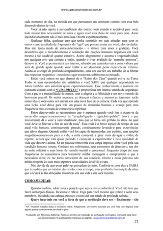 www.cartasdecristobrasil.com.br
Traduzido por Almenara Editorial. Todos os direitos de tradução ao português reservados. Consulte para fazer
uso do conteúdo em publicações impressas ou digitais. www.almenaraeditorial.com.br
22
cada momento do dia, na medida em que permanece em constante contato com essa bela
dimensão dentro de você.
Você já não rejeita a personalidade dos outros, todo mundo é aceitável para você,
todo mundo tem necessidade de amor e agora você está cheio de amor para doar. Amar
incondicionalmente não é mais uma luta. Ocorre espontaneamente.
Qualquer falha, qualquer erro que tenha cometido em suas atitudes para com os
outros como resultado de fragmentos do “ego” que possam restar em você, são revelados.
Mas não tenha medo do autoconhecimento – o abrace com amor e gratidão. Você
descobrirá que o reconhecimento e aceitação das reações humanas negativas em você
mesmo é tão saudável quanto curativo. Aceite alegremente e assuma a responsabilidade
por qualquer erro que cometa e então, quando o tiver avaliado de “maneira amorosa”,
deixe-o ir. Você experimentará paz interior, sabendo que aprendeu outra coisa valiosa que
será de grande ajuda quando você voltar a ser desafiado pelas experiências terrenas.
Acaba-se o tempo do profundo arrependimento, uma vez que fez seu trabalho de se liberar
das respostas magnético - emocionais que trouxeram sofrimento no passado.
Então você entrou no que chamei de o “Reino dos Céus” quando estive na Terra.
Todas as suas necessidades são satisfeitas e você SABE que qualquer necessidade no
futuro também será satisfeita quase espontaneamente. Esse conhecimento o mantém em
constante contato com a “VIDA DIVINA” e proporciona um imenso sentido de segurança.
Com a paz e a tranquilidade da mente, vem a alegria e a felicidade e um novo sentido de
bem-estar juvenil. Os males menores, as doenças crônicas e mesmo as terminais serão
removidas e você outra vez entrará em uma nova fase de existência. Cada vez que aprende
uma lição, você deixa para trás um pouco da dimensão humana e avança para uma
frequência mais elevada de consciência espiritual.
Estou descrevendo as recompensas que o esperam quando você luta e ocupa-se da
escravidão magnético-emocional de “atração/ligação – rejeição/repulsão”. Isso é o que
inicialmente dá a você a individualidade, mas que se torna um grilhão da alma, do qual
você deve se libertar a fim de sair da roda9
. Essa roda é o breve espaço de tempo de sua
atual vida humana, continuamente girando, continuamente levando-o para experiências
que não o alegram. Quando enfim você for capaz de transcender, em espírito, suas reações
magnético-emocionais para a vida, a roda começará a girar mais devagar e então, de
repente, achará que está quase parando e começará a experimentar a bela qualidade de
vida que descrevi acima. Se eu pudesse removeria essa carga imposta sobre você pela sua
condição humana terrena. Conheço seu sofrimento, seus momentos de desespero, sua dor
na noite solitária e suas horas de tumulto mental e emocional. Enquanto desço até suas
frequências de consciência para transmitir minha mensagem e compreender o que é
necessário dizer, eu me torno consciente de sua condição terrena e essas palavras são
minha resposta às suas mais urgentes necessidades de alívio e cura.
Não duvide de que essas palavras procedem de mim. Conforte-se com elas e SAIBA
que à medida que as estudar elas trarão, com o tempo, uma profunda iluminação da alma
que o levará às tão almejadas mudanças em sua vida e em você mesmo.
COMO MEDITAR
Quando meditar, adote uma a posição que seja a mais confortável. Você não tem que
fazer contorções físicas. Descanse e relaxe. Diga para você mesmo que relaxe e solte seus
membros, incluindo sua cabeça, pescoço e rosto até um estado de profunda soltura.
Quero imprimir em você a ideia de que a meditação deve ser – finalmente – tão
9
NT. Treadmill: trabalho árduo e monótono, rotina. Antigamente, um moinho acionado por uma roda com degraus onde
alguém pisava continuamente para fazê-lo girar.
 