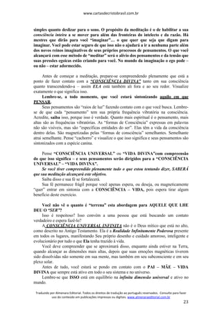 www.cartasdecristobrasil.com.br
Traduzido por Almenara Editorial. Todos os direitos de tradução ao português reservados. Consulte para fazer
uso do conteúdo em publicações impressas ou digitais. www.almenaraeditorial.com.br
23
simples quanto deslizar para o sono. O propósito da meditação é o de habilitar a sua
consciência inteira a se mover para além das fronteiras do intelecto e da razão. Há
mestres que dirão para você “imaginar”… o que quer que seja que digam para
imaginar. Você pode estar seguro de que isso não o ajudará a ir a nenhuma parte além
dos novos reinos imaginativos de seus próprios processos de pensamentos. O que você
alcançará com esse método de “meditar” será o alívio dos pensamentos e da tensão que
suas pressões egoicas estão criando para você. No mundo da imaginação o ego pode –
ou não – estar adormecido.
Antes de começar a meditação, prepare-se compreendendo plenamente que está a
ponto de fazer contato com a “CONSCIÊNCIA DIVINA” tanto em sua consciência
quanto transcendendo-a – assim ELA está também ali fora e ao seu redor. Visualize
exatamente o que significa isso.
Lembre-se, a todo momento, que você estará sintonizando aquilo em que
PENSAR.
Seus pensamentos são “raios de luz” fazendo contato com o que você busca. Lembre-
se de que cada “pensamento” tem sua própria frequência vibratória na consciência.
Acredite, saiba isso, porque isso é verdade. Quanto mais espiritual é o pensamento, mais
altas são as frequências vibratórias. As “formas de Consciência” expressas em palavras
não são visíveis, mas são “específicas entidades do ser”. Elas têm a vida da consciência
dentro delas. São magnetizadas pelas “formas de consciência” semelhantes. Semelhante
atrai semelhante. Pense “cachorro” e visualize o que isso significa e seus pensamentos são
sintonizados com a espécie canina.
Pense “CONSCIÊNCIA UNIVERSAL” ou “VIDA DIVINA”com compreensão
do que isso significa – e seus pensamentos serão dirigidos para a “CONSCIÊNCIA
UNIVERSAL” – “VIDA DIVINA”.
Se você tiver compreendido plenamente tudo o que estou tentando dizer, SABERÁ
que sua meditação alcançará este objetivo.
Saiba disso e sua fé se fortalecerá.
Sua fé permanece frágil porque você apenas espera, ou deseja, ou magneticamente
“quer” entrar em sintonia com a CONSCIÊNCIA – VIDA, pois espera tirar algum
benefício deste exercício.
Você não vê o quanto é “terrena” esta abordagem para AQUELE QUE LHE
DEU O “SER”?
Isso é respeitoso? Isso convém a uma pessoa que está buscando um contato
verdadeiro e espera fazê-lo?
A CONSCIÊNCIA UNIVERSAL INFINITA não é o Deus mítico que está no alto,
como descrito no Antigo Testamento. Ela é a Realidade Infinitamente Poderosa presente
em todos os lugares, manifestando Seu próprio desenho e cuidado amoroso, inteligente e
evolucionário por tudo o que Ela tenha trazido à vida.
Você deve compreender que se aproximará disso, enquanto ainda estiver na Terra,
quando alcançar as dimensões mais altas, depois que suas emoções magnéticas tiverem
sido dissolvidas não somente em sua mente, mas também em seu subconsciente e em seu
plexo solar.
Antes de tudo, você estará se pondo em contato com o PAI – MÃE – VIDA
DIVINA que sempre está ativo em todo o seu sistema e no universo.
Lembre-se que ISSO está em equilíbrio na infinita dimensão universal e ativo no
mundo.
 