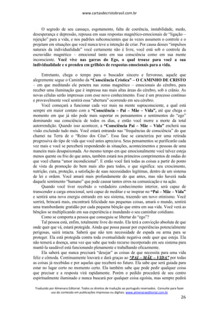 www.cartasdecristobrasil.com.br
Traduzido por Almenara Editorial. Todos os direitos de tradução ao português reservados. Consulte para fazer
uso do conteúdo em publicações impressas ou digitais. www.almenaraeditorial.com.br
26
O segredo de seu cansaço, esgotamento, falta de coerência, instabilidade, medo,
desesperança e depressão, repousa em suas respostas magnético-emocionais de “ligação –
rejeição” para a vida, e nos padrões subconscientes que às vezes assumem o controle e o
projetam em situações que você nunca teve a intenção de criar. Por causa desses “impulsos
naturais da individualidade” você certamente não é livre, você está sob o controle da
escravidão magnético – emocional tanto em sua consciência como em sua mente
inconsciente. Você vive nas garras do Ego, o qual trouxe para você a sua
individualidade e o prendeu em grilhões de respostas emocionais para a vida.
Entretanto, chega o tempo para o buscador sincero e fervoroso, aquele que
alegremente segue o Caminho da “Consciência Crística” – O CAMINHO DE CRISTO
– em que meditando ele penetra nas zonas magnético – emocionais do cérebro, para
receber uma iluminação que é impressa nas mais altas áreas do cérebro, sob o crânio. As
novas células serão impressas com esse novo conhecimento. Esse é um processo contínuo
e provavelmente você sentirá essa “abertura” ocorrendo em seu cérebro.
Você começará a funcionar cada vez mais na mente supraconsciente, a qual está
sempre em maior contato com a “Consciência – Pai – Mãe – Vida”, até que chega o
momento em que já não pode mais suportar os pensamentos e sentimentos do “ego”
dominando sua consciência de todos os dias, e então você morre a morte da total
autorrendição. Quando isso acontecer, a “Consciência Pai – Mãe – Vida” encherá sua
visão excluindo tudo mais. Você estará entrando nas “frequências de consciência” do que
chamei na Terra de o “Reino dos Céus”. Essa fase se caracteriza por uma retirada
progressiva do tipo de vida que você antes apreciava. Seus pensamentos se purificarão cada
vez mais e você se perceberá respondendo às situações, acontecimentos e pessoas de uma
maneira mais desapaixonada. Ao mesmo tempo em que emocionalmente você talvez esteja
menos quente ou frio do que antes, também estará nos primeiros comprimentos de ondas do
que você chama “amor incondicional”. E então você fará todas as coisas a partir do ponto
de vista da promoção do bem mais alto para todos, o que significa: seu crescimento,
nutrição, cura, proteção, a satisfação de suas necessidades legítimas, dentro de um sistema
de lei e ordem. Você amará mais profundamente do que antes, mas não haverá nada
daquele sentimento “humano” que pode causar tantos erros na comunicação e na ação.
Quando você tiver recebido o verdadeiro conhecimento interior, será capaz de
transcender a carga emocional, será capaz de meditar e se inspirar no “Pai – Mãe – Vida”
e sentirá uma nova energia entrando em seu sistema, trazendo um novo otimismo. Você
sorrirá, brincará mais, encontrará felicidade nas pequenas coisas, amará o mundo, sentirá
uma transbordante gratidão por cada pequena bênção que entra em sua vida. Você verá as
bênçãos se multiplicando em sua experiência e inundando o seu caminhar cotidiano.
Como se comporta a pessoa que conseguiu se libertar do “ego”?
Tal pessoa está, enfim, totalmente livre do medo. Ela terá a convicção absoluta de que
onde quer que vá, estará protegida. Ainda que possa passar por experiências potencialmente
perigosas, sairá intacta. Saberá que não tem necessidade de espada ou arma para se
proteger. Ela está protegida contra toda eventualidade negativa onde quer que esteja. Ela
não temerá a doença, uma vez que sabe que todo recurso incorporado em seu sistema para
mantê-la saudável está funcionando plenamente e trabalhando eficazmente.
Ela saberá que nunca precisará “desejar” as coisas de que necessita para uma vida
feliz e cômoda. Continuamente louvará e dará graças ao “PAI – MÃE – VIDA” por todas
as coisas já recebidas e por aquelas que receberá no futuro. Ela sabe que será guiada para
estar no lugar certo no momento certo. Ela também sabe que pode pedir qualquer coisa
que precisar e a resposta virá rapidamente. Porém o pedido procederá de seu centro
espiritualmente iluminado e nunca buscará por qualquer coisa egoísta, mas sempre pedirá
 